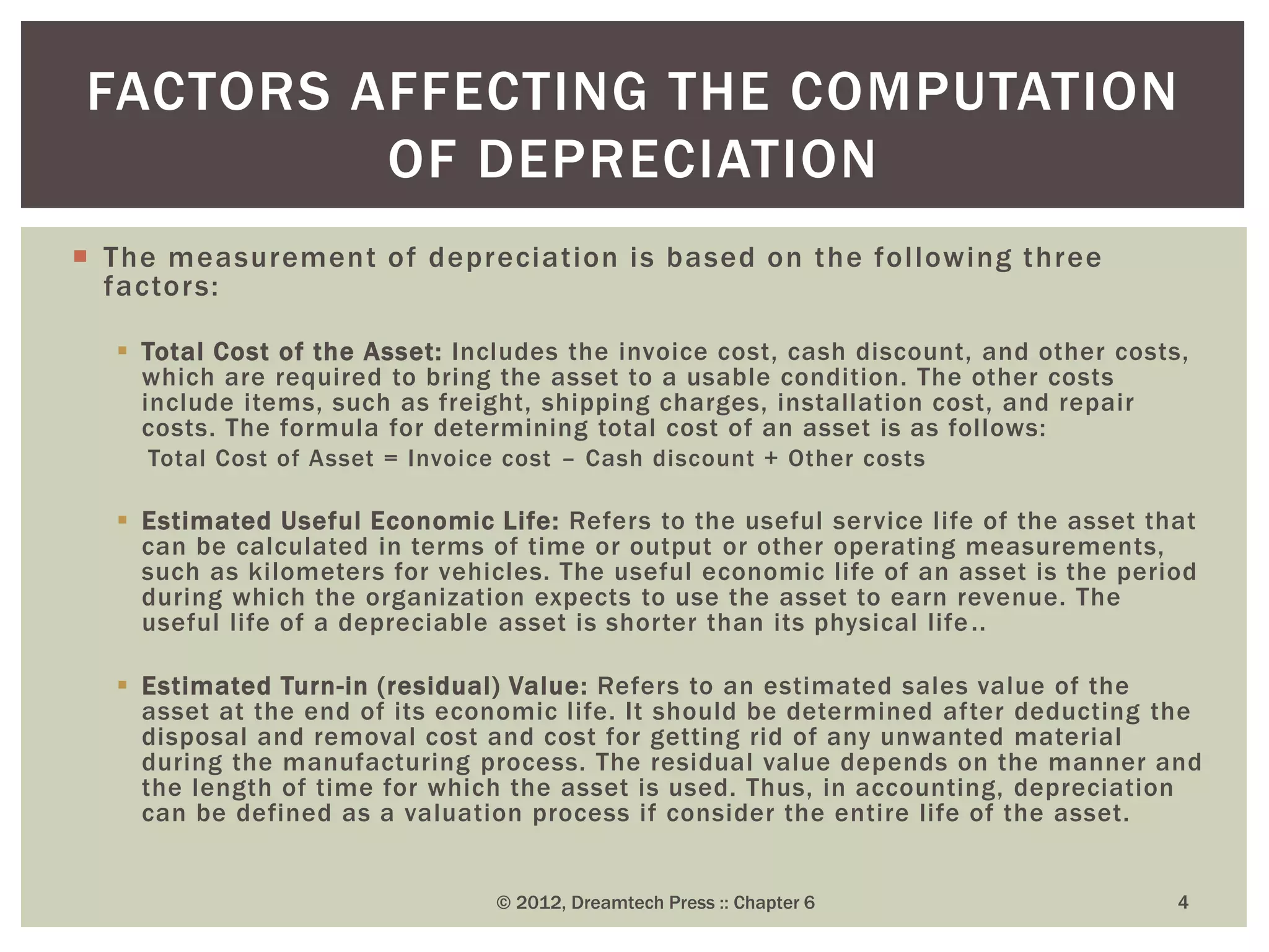  The measurement of depreciation is based on the following three
factors:
 Total Cost of the Asset: Includes the invoice cost, cash discount, and other costs,
which are required to bring the asset to a usable condition. The other costs
include items, such as freight, shipping charges, installation cost, and repair
costs. The formula for determining total cost of an asset is as follows:
Total Cost of Asset = Invoice cost – Cash discount + Other costs
 Estimated Useful Economic Life: Refers to the useful service life of the asset that
can be calculated in terms of time or output or other operating measurements,
such as kilometers for vehicles. The useful economic life of an asset is the period
during which the organization expects to use the asset to earn revenue. The
useful life of a depreciable asset is shorter than its physical life..
 Estimated Turn-in (residual) Value: Refers to an estimated sales value of the
asset at the end of its economic life. It should be determined after deducting the
disposal and removal cost and cost for getting rid of any unwanted material
during the manufacturing process. The residual value depends on the manner and
the length of time for which the asset is used. Thus, in accounting, depreciation
can be defined as a valuation process if consider the entire life of the asset.
© 2012, Dreamtech Press :: Chapter 6 4
FACTORS AFFECTING THE COMPUTATION
OF DEPRECIATION
 