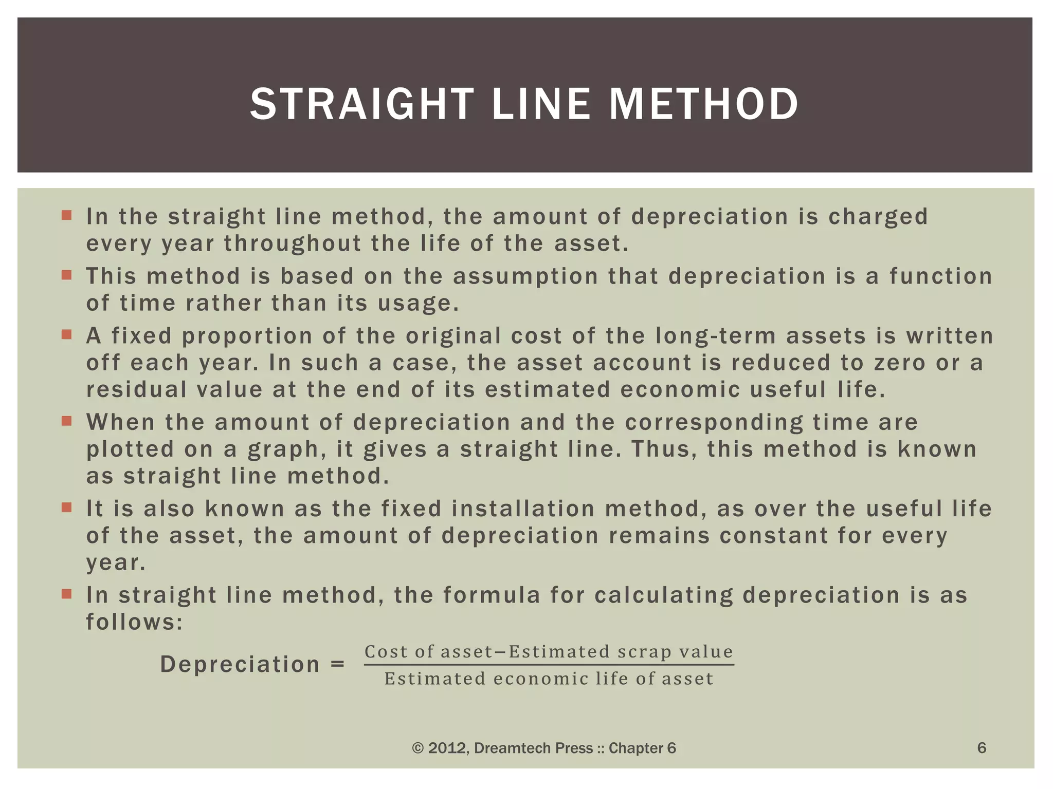  In the straight line method, the amount of depreciation is charged
every year throughout the life of the asset.
 This method is based on the assumption that depreciation is a function
of time rather than its usage.
 A fixed proportion of the original cost of the long-term assets is written
off each year. In such a case, the asset account is reduced to zero or a
residual value at the end of its estimated economic useful life.
 When the amount of depreciation and the corresponding time are
plotted on a graph, it gives a straight line. Thus, this method is known
as straight line method.
 It is also known as the fixed installation method, as over the useful life
of the asset, the amount of depreciation remains constant for every
year.
 In straight line method, the formula for calculating depreciation is as
follows:
Depreciation =
Cost of asset−Estimated scrap value
Estimated economic life of asset
© 2012, Dreamtech Press :: Chapter 6 6
STRAIGHT LINE METHOD
 