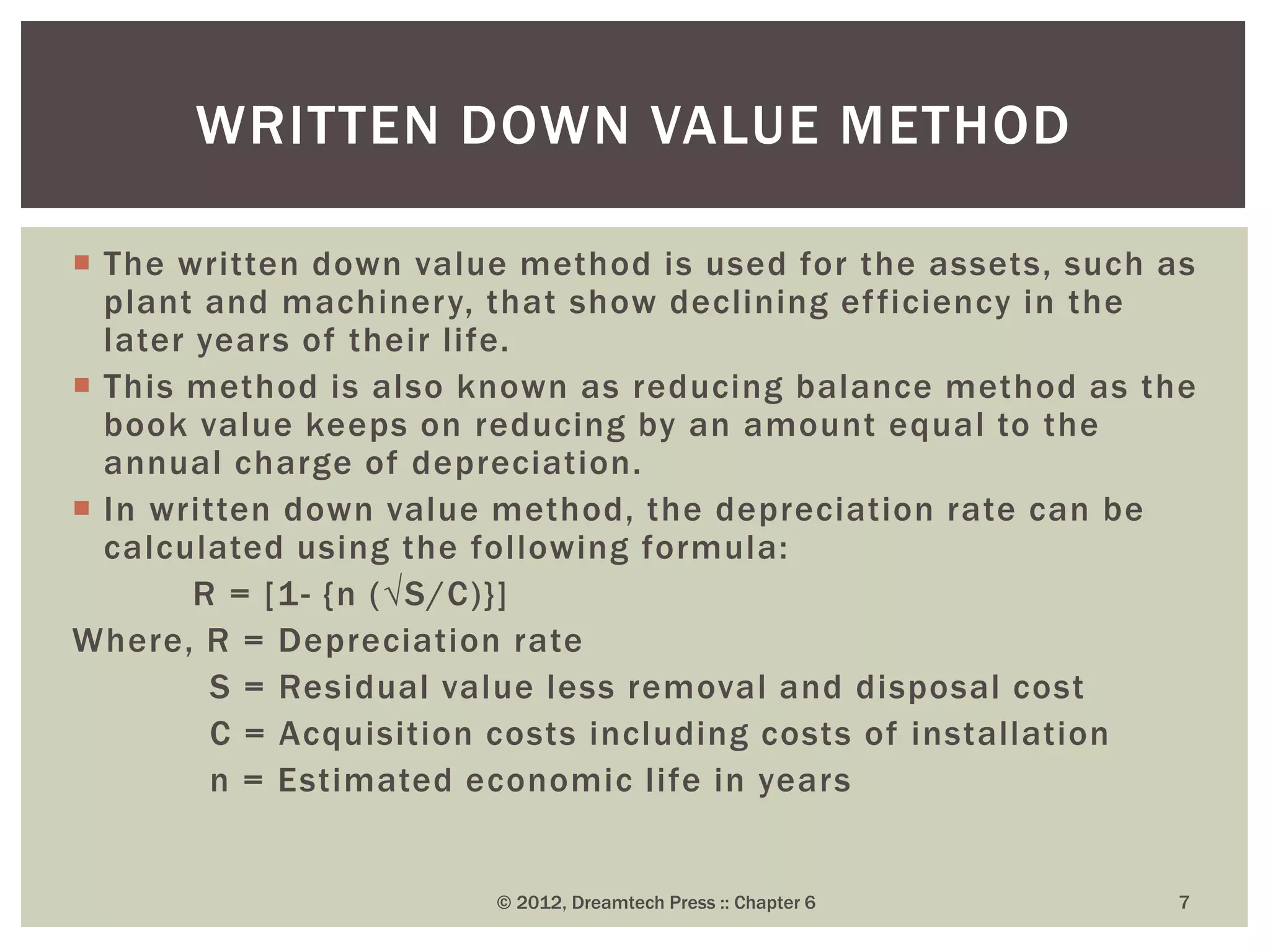  The written down value method is used for the assets, such as
plant and machinery, that show declining efficiency in the
later years of their life.
 This method is also known as reducing balance method as the
book value keeps on reducing by an amount equal to the
annual charge of depreciation.
 In written down value method, the depreciation rate can be
calculated using the following formula:
R = [1- {n (√S/C)}]
Where, R = Depreciation rate
S = Residual value less removal and disposal cost
C = Acquisition costs including costs of installation
n = Estimated economic life in years
© 2012, Dreamtech Press :: Chapter 6 7
WRITTEN DOWN VALUE METHOD
 