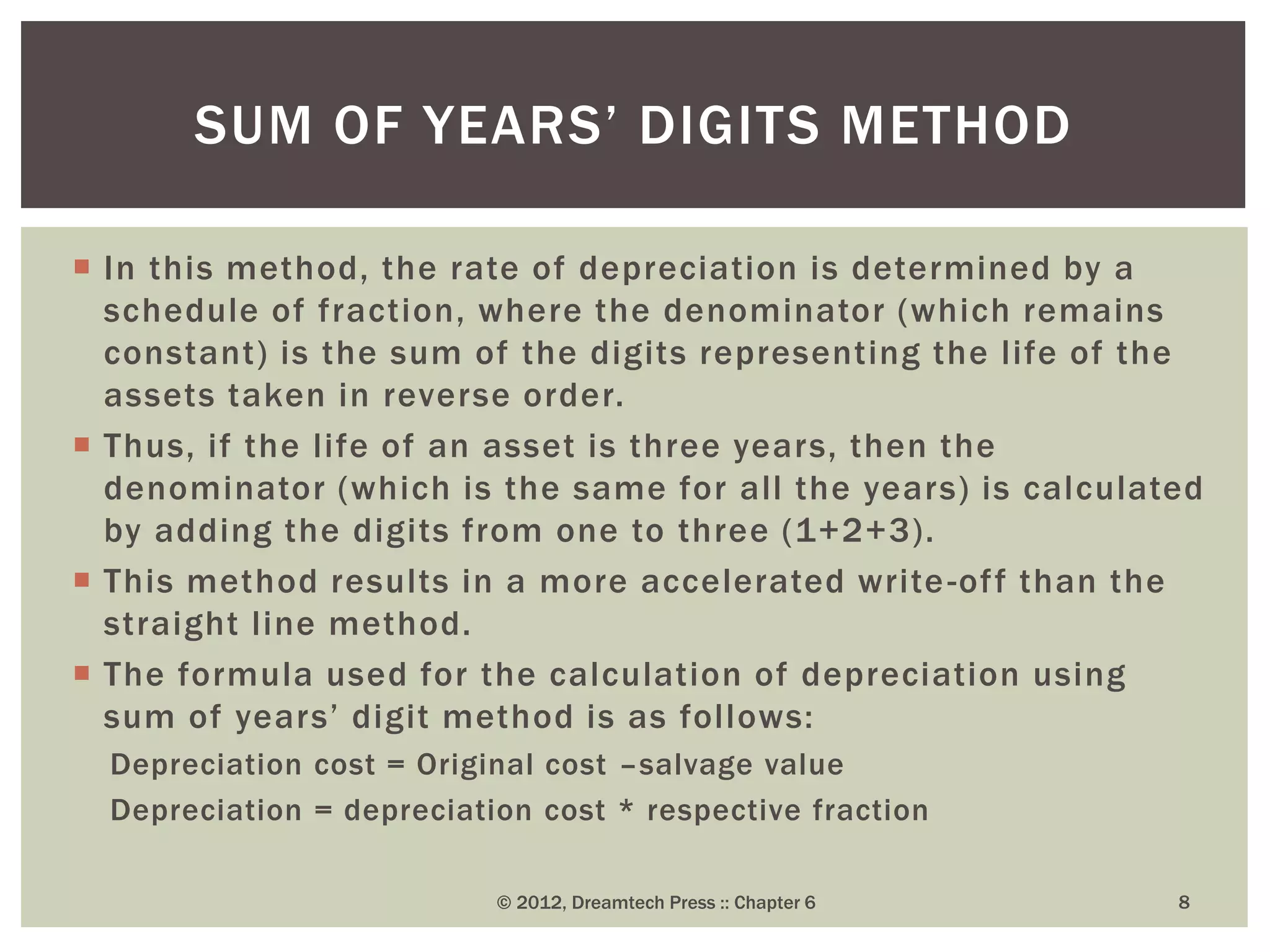  In this method, the rate of depreciation is determined by a
schedule of fraction, where the denominator (which remains
constant) is the sum of the digits representing the life of the
assets taken in reverse order.
 Thus, if the life of an asset is three years, then the
denominator (which is the same for all the years) is calculated
by adding the digits from one to three (1+2+3).
 This method results in a more accelerated write-off than the
straight line method.
 The formula used for the calculation of depreciation using
sum of years’ digit method is as follows:
Depreciation cost = Original cost –salvage value
Depreciation = depreciation cost * respective fraction
© 2012, Dreamtech Press :: Chapter 6 8
SUM OF YEARS’ DIGITS METHOD
 