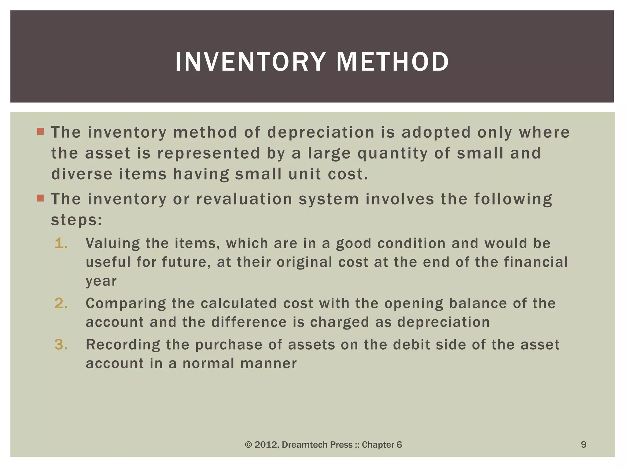  The inventory method of depreciation is adopted only where
the asset is represented by a large quantity of small and
diverse items having small unit cost.
 The inventory or revaluation system involves the following
steps:
1. Valuing the items, which are in a good condition and would be
useful for future, at their original cost at the end of the financial
year
2. Comparing the calculated cost with the opening balance of the
account and the difference is charged as depreciation
3. Recording the purchase of assets on the debit side of the asset
account in a normal manner
© 2012, Dreamtech Press :: Chapter 6 9
INVENTORY METHOD
 