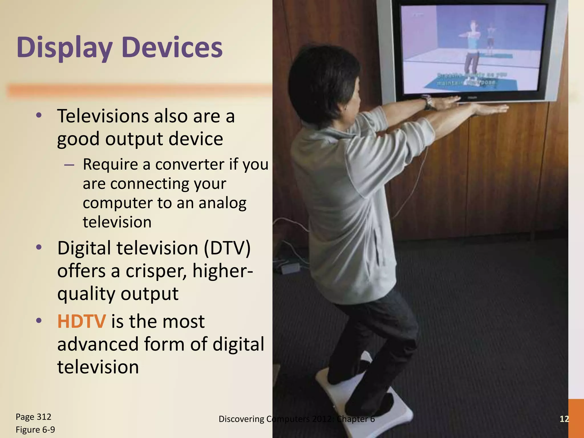 Display Devices
• Televisions also are a
good output device
– Require a converter if you
are connecting your
computer to an analog
television
• Digital television (DTV)
offers a crisper, higher-
quality output
• HDTV is the most
advanced form of digital
television
Discovering Computers 2012: Chapter 6 12Page 312
Figure 6-9
 