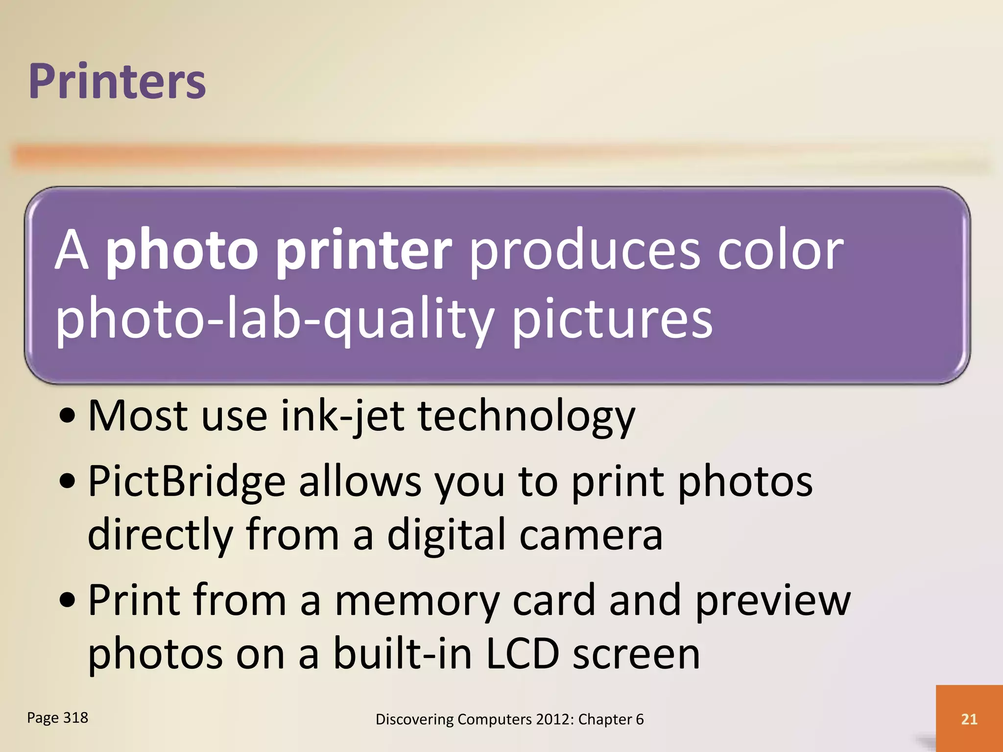 Printers
A photo printer produces color
photo-lab-quality pictures
•Most use ink-jet technology
•PictBridge allows you to print photos
directly from a digital camera
•Print from a memory card and preview
photos on a built-in LCD screen
Discovering Computers 2012: Chapter 6 21Page 318
 