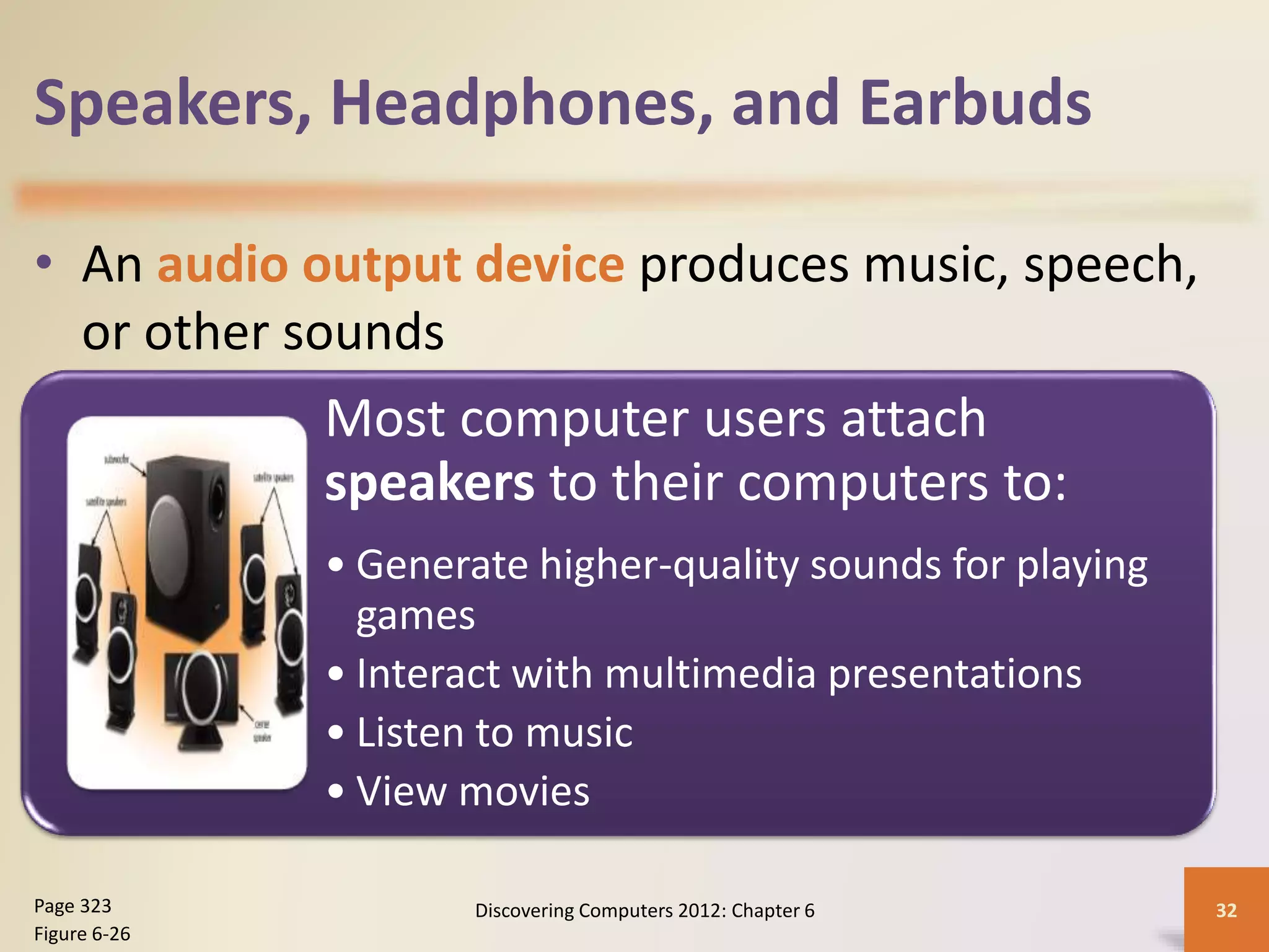 Speakers, Headphones, and Earbuds
• An audio output device produces music, speech,
or other sounds
Discovering Computers 2012: Chapter 6 32Page 323
Figure 6-26
Most computer users attach
speakers to their computers to:
• Generate higher-quality sounds for playing
games
• Interact with multimedia presentations
• Listen to music
• View movies
 