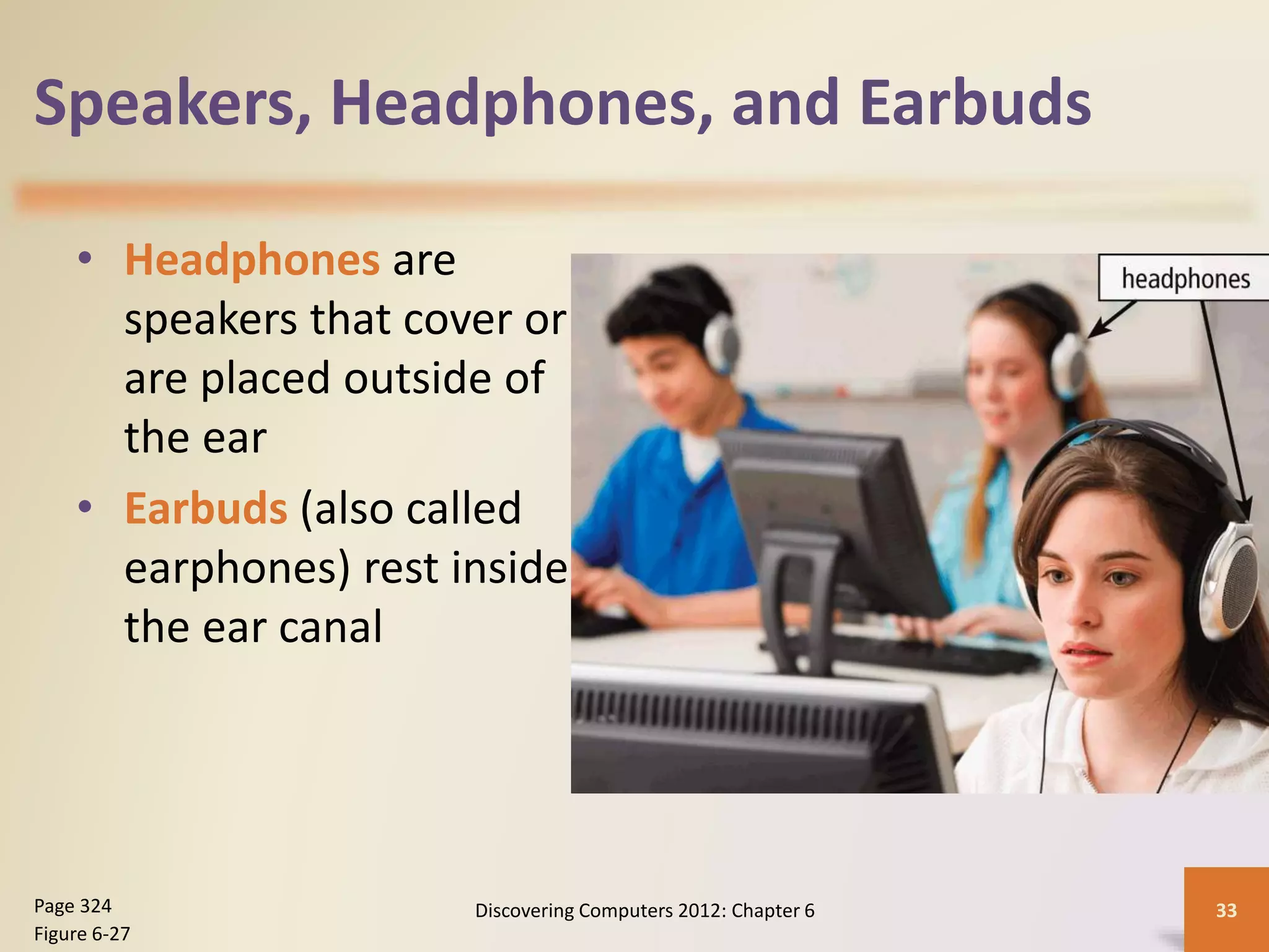 Speakers, Headphones, and Earbuds
• Headphones are
speakers that cover or
are placed outside of
the ear
• Earbuds (also called
earphones) rest inside
the ear canal
Discovering Computers 2012: Chapter 6 33Page 324
Figure 6-27
 