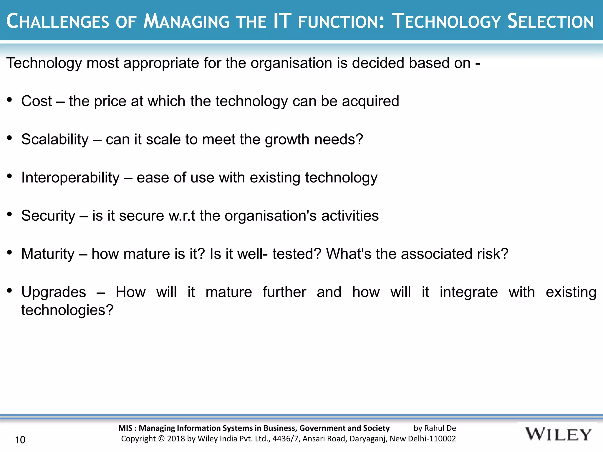 MIS : Managing Information Systems in Business, Government and Society by Rahul De
Copyright © 2018 by Wiley India Pvt. Ltd., 4436/7, Ansari Road, Daryaganj, New Delhi-110002
CHALLENGES OF MANAGING THE IT FUNCTION: TECHNOLOGY SELECTION
Technology most appropriate for the organisation is decided based on -
• Cost – the price at which the technology can be acquired
• Scalability – can it scale to meet the growth needs?
• Interoperability – ease of use with existing technology
• Security – is it secure w.r.t the organisation's activities
• Maturity – how mature is it? Is it well- tested? What's the associated risk?
• Upgrades – How will it mature further and how will it integrate with existing
technologies?
10
 