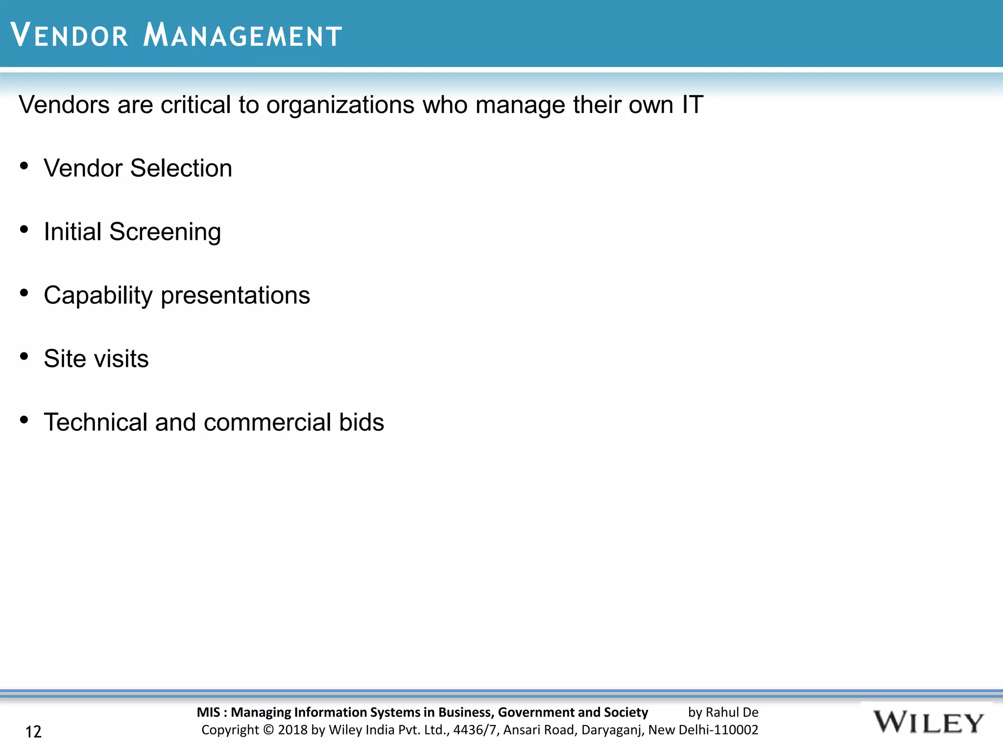 MIS : Managing Information Systems in Business, Government and Society by Rahul De
Copyright © 2018 by Wiley India Pvt. Ltd., 4436/7, Ansari Road, Daryaganj, New Delhi-110002
VENDOR MANAGEMENT
12
Vendors are critical to organizations who manage their own IT
• Vendor Selection
• Initial Screening
• Capability presentations
• Site visits
• Technical and commercial bids
 