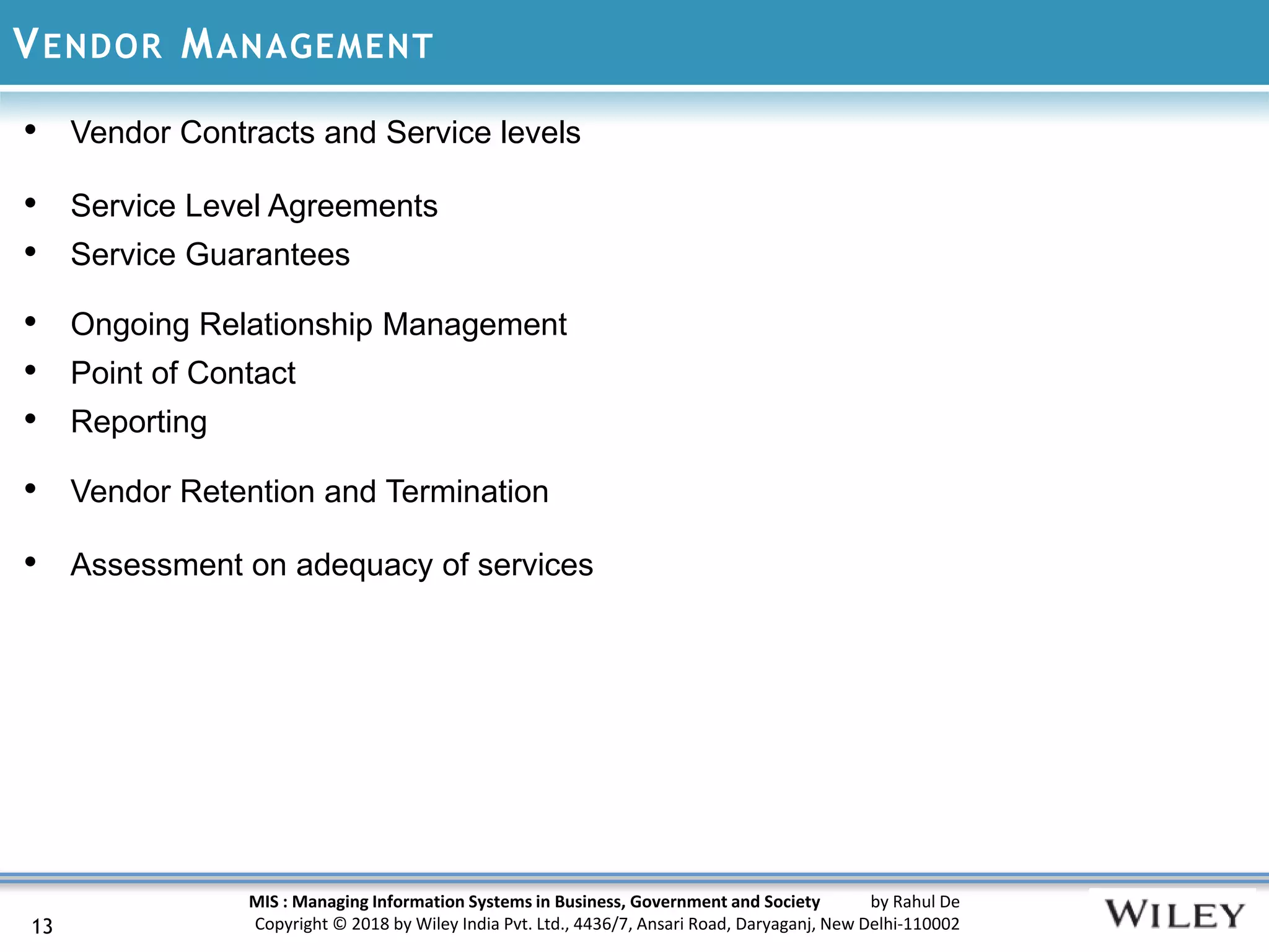 MIS : Managing Information Systems in Business, Government and Society by Rahul De
Copyright © 2018 by Wiley India Pvt. Ltd., 4436/7, Ansari Road, Daryaganj, New Delhi-110002
VENDOR MANAGEMENT
13
• Vendor Contracts and Service levels
• Service Level Agreements
• Service Guarantees
• Ongoing Relationship Management
• Point of Contact
• Reporting
• Vendor Retention and Termination
• Assessment on adequacy of services
 