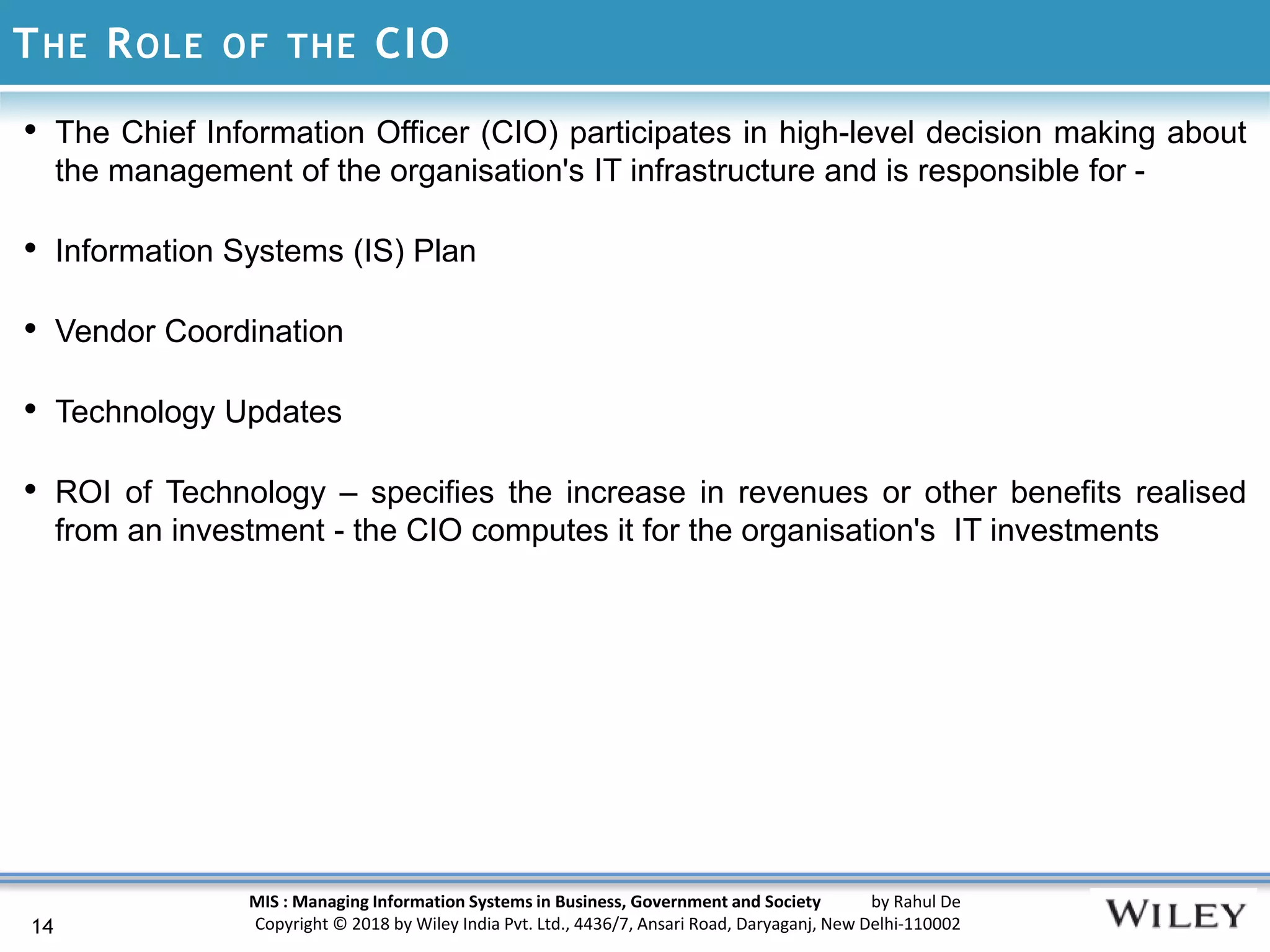 MIS : Managing Information Systems in Business, Government and Society by Rahul De
Copyright © 2018 by Wiley India Pvt. Ltd., 4436/7, Ansari Road, Daryaganj, New Delhi-110002
THE ROLE OF THE CIO
14
• The Chief Information Officer (CIO) participates in high-level decision making about
the management of the organisation's IT infrastructure and is responsible for -
• Information Systems (IS) Plan
• Vendor Coordination
• Technology Updates
• ROI of Technology – specifies the increase in revenues or other benefits realised
from an investment - the CIO computes it for the organisation's IT investments
 