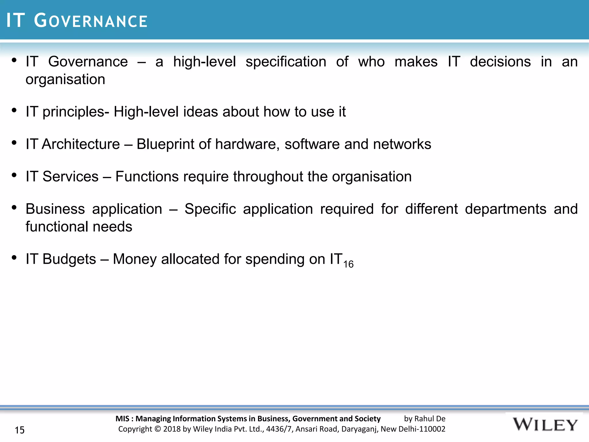MIS : Managing Information Systems in Business, Government and Society by Rahul De
Copyright © 2018 by Wiley India Pvt. Ltd., 4436/7, Ansari Road, Daryaganj, New Delhi-110002
IT GOVERNANCE
15
• IT Governance – a high-level specification of who makes IT decisions in an
organisation
• IT principles- High-level ideas about how to use it
• IT Architecture – Blueprint of hardware, software and networks
• IT Services – Functions require throughout the organisation
• Business application – Specific application required for different departments and
functional needs
• IT Budgets – Money allocated for spending on IT16
 