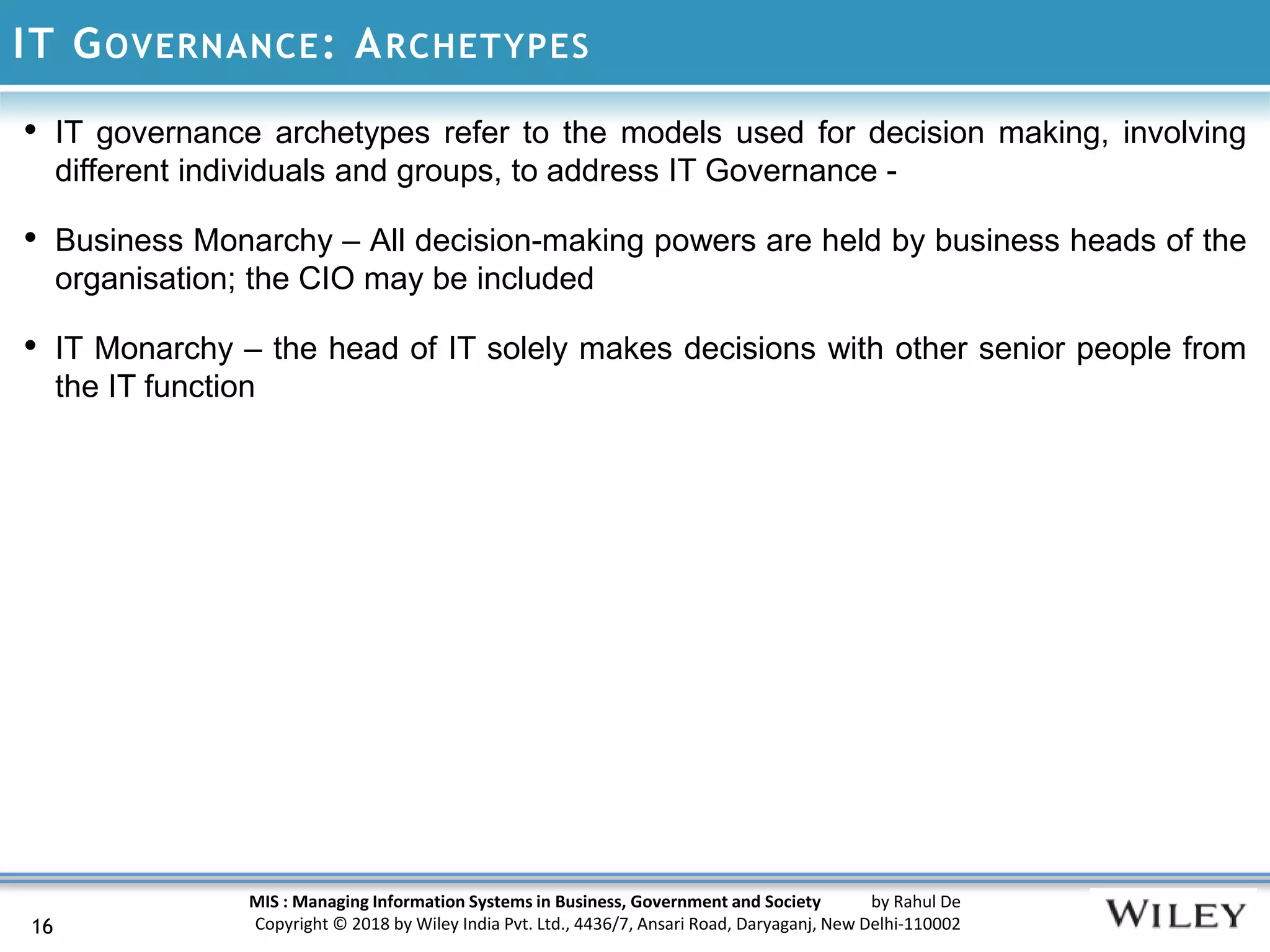 MIS : Managing Information Systems in Business, Government and Society by Rahul De
Copyright © 2018 by Wiley India Pvt. Ltd., 4436/7, Ansari Road, Daryaganj, New Delhi-110002
IT GOVERNANCE: ARCHETYPES
16
• IT governance archetypes refer to the models used for decision making, involving
different individuals and groups, to address IT Governance -
• Business Monarchy – All decision-making powers are held by business heads of the
organisation; the CIO may be included
• IT Monarchy – the head of IT solely makes decisions with other senior people from
the IT function
 