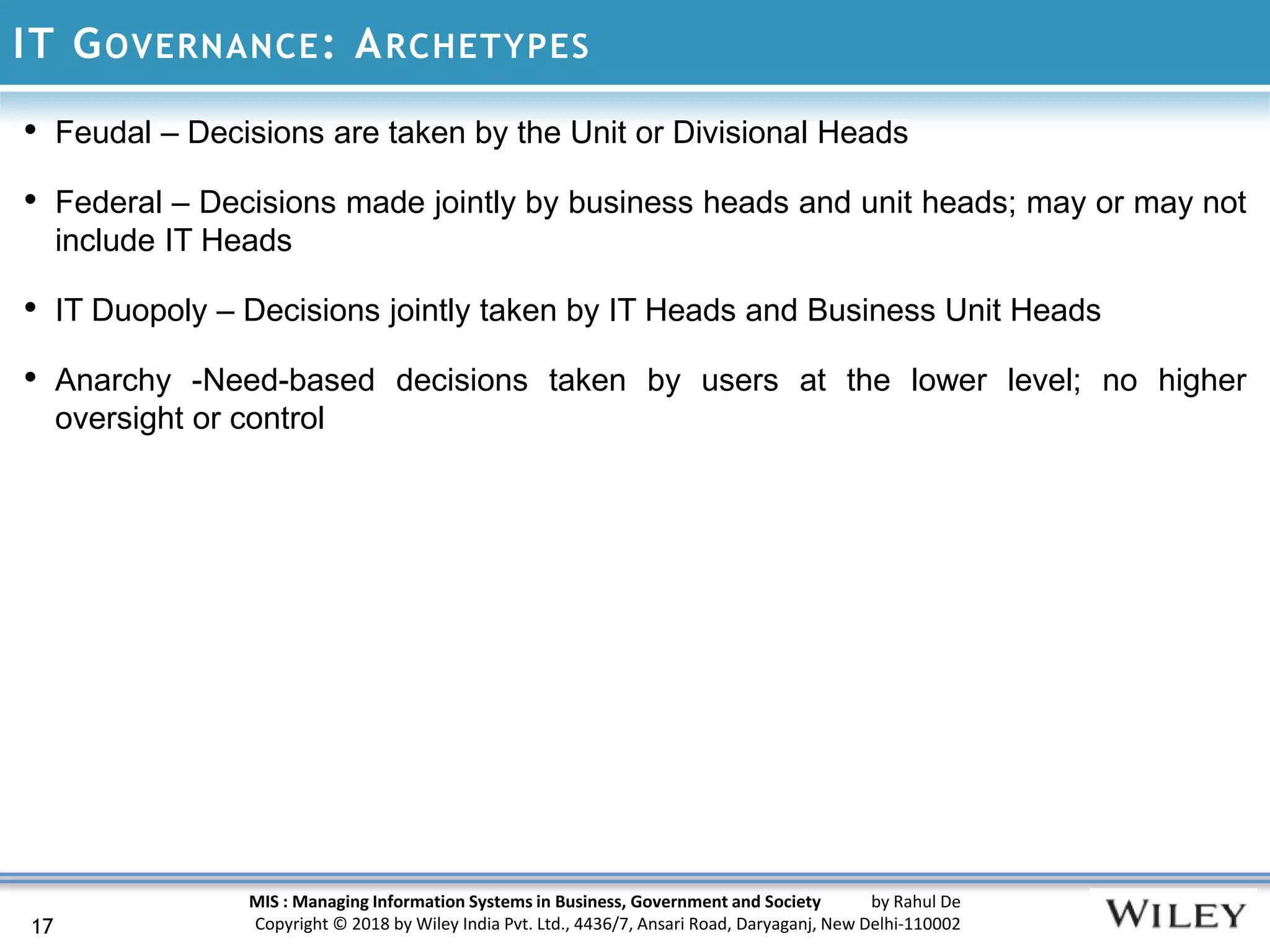MIS : Managing Information Systems in Business, Government and Society by Rahul De
Copyright © 2018 by Wiley India Pvt. Ltd., 4436/7, Ansari Road, Daryaganj, New Delhi-110002
IT GOVERNANCE: ARCHETYPES
17
• Feudal – Decisions are taken by the Unit or Divisional Heads
• Federal – Decisions made jointly by business heads and unit heads; may or may not
include IT Heads
• IT Duopoly – Decisions jointly taken by IT Heads and Business Unit Heads
• Anarchy -Need-based decisions taken by users at the lower level; no higher
oversight or control
 