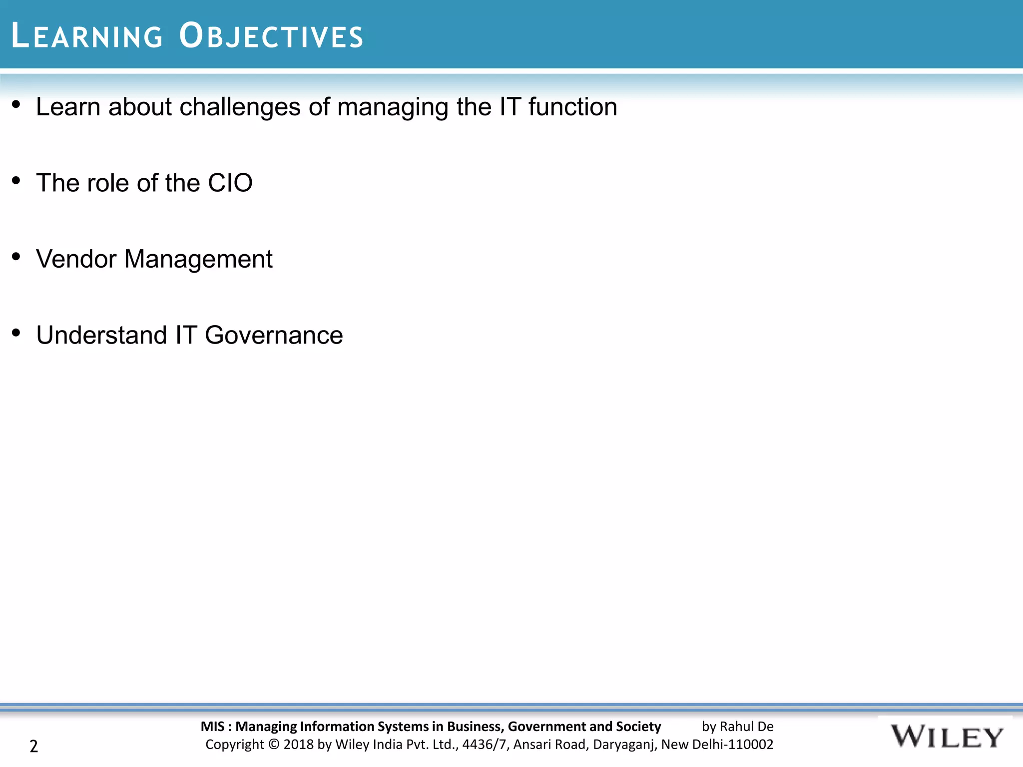 MIS : Managing Information Systems in Business, Government and Society by Rahul De
Copyright © 2018 by Wiley India Pvt. Ltd., 4436/7, Ansari Road, Daryaganj, New Delhi-110002
LEARNING OBJECTIVES
• Learn about challenges of managing the IT function
• The role of the CIO
• Vendor Management
• Understand IT Governance
2
 