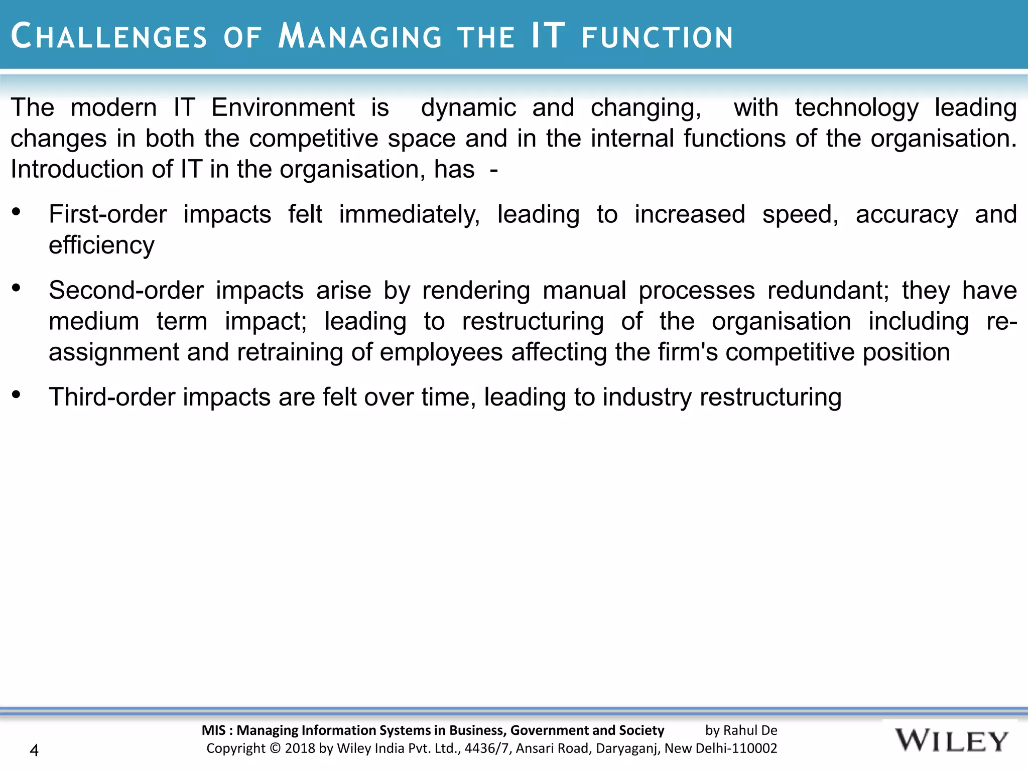 MIS : Managing Information Systems in Business, Government and Society by Rahul De
Copyright © 2018 by Wiley India Pvt. Ltd., 4436/7, Ansari Road, Daryaganj, New Delhi-110002
CHALLENGES OF MANAGING THE IT FUNCTION
The modern IT Environment is dynamic and changing, with technology leading
changes in both the competitive space and in the internal functions of the organisation.
Introduction of IT in the organisation, has -
• First-order impacts felt immediately, leading to increased speed, accuracy and
efficiency
• Second-order impacts arise by rendering manual processes redundant; they have
medium term impact; leading to restructuring of the organisation including re-
assignment and retraining of employees affecting the firm's competitive position
• Third-order impacts are felt over time, leading to industry restructuring
4
 