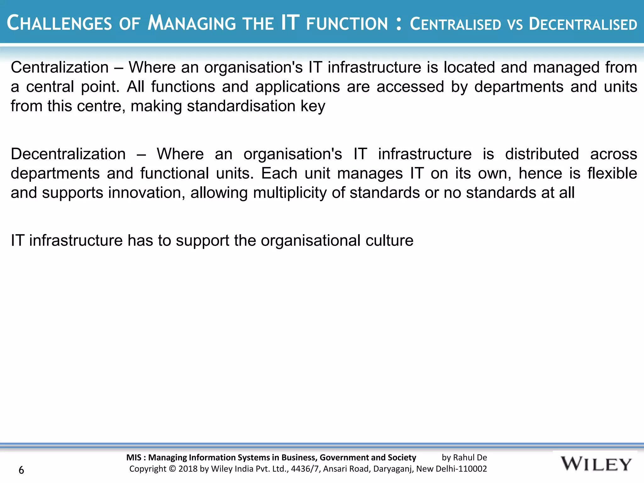 MIS : Managing Information Systems in Business, Government and Society by Rahul De
Copyright © 2018 by Wiley India Pvt. Ltd., 4436/7, Ansari Road, Daryaganj, New Delhi-110002
CHALLENGES OF MANAGING THE IT FUNCTION : CENTRALISED VS DECENTRALISED
Centralization – Where an organisation's IT infrastructure is located and managed from
a central point. All functions and applications are accessed by departments and units
from this centre, making standardisation key
Decentralization – Where an organisation's IT infrastructure is distributed across
departments and functional units. Each unit manages IT on its own, hence is flexible
and supports innovation, allowing multiplicity of standards or no standards at all
IT infrastructure has to support the organisational culture
6
 