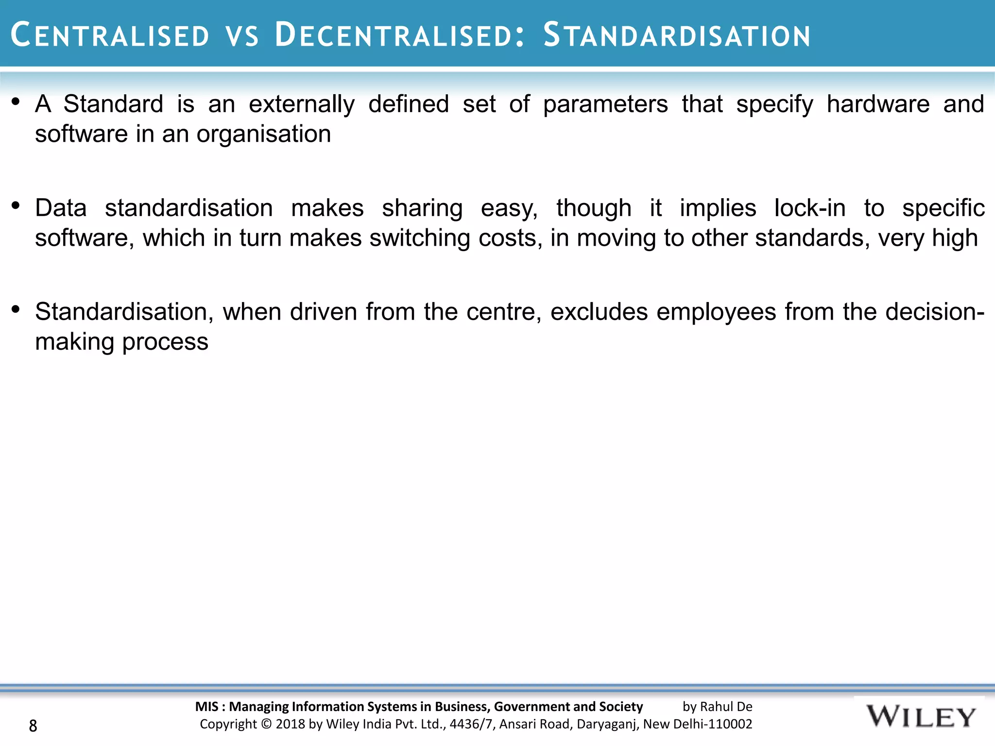 MIS : Managing Information Systems in Business, Government and Society by Rahul De
Copyright © 2018 by Wiley India Pvt. Ltd., 4436/7, Ansari Road, Daryaganj, New Delhi-110002
CENTRALISED VS DECENTRALISED: STANDARDISATION
• A Standard is an externally defined set of parameters that specify hardware and
software in an organisation
• Data standardisation makes sharing easy, though it implies lock-in to specific
software, which in turn makes switching costs, in moving to other standards, very high
• Standardisation, when driven from the centre, excludes employees from the decision-
making process
8
 