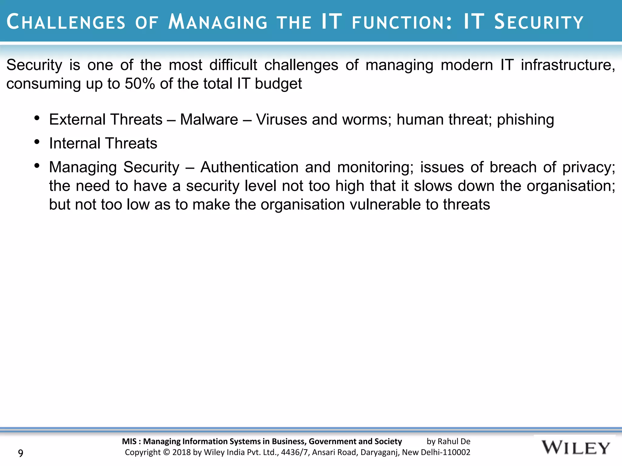 MIS : Managing Information Systems in Business, Government and Society by Rahul De
Copyright © 2018 by Wiley India Pvt. Ltd., 4436/7, Ansari Road, Daryaganj, New Delhi-110002
CHALLENGES OF MANAGING THE IT FUNCTION: IT SECURITY
Security is one of the most difficult challenges of managing modern IT infrastructure,
consuming up to 50% of the total IT budget
• External Threats – Malware – Viruses and worms; human threat; phishing
• Internal Threats
• Managing Security – Authentication and monitoring; issues of breach of privacy;
the need to have a security level not too high that it slows down the organisation;
but not too low as to make the organisation vulnerable to threats
9
 