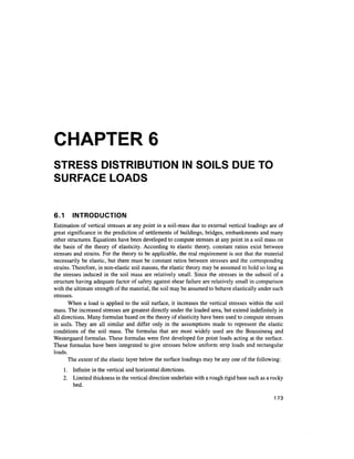 CHAPTER 6
STRESS DISTRIBUTION IN SOILS DUE TO
SURFACE LOADS
6.1 INTRODUCTION
Estimation of vertical stresses at any point in a soil-mass due to external vertical loadings are of
great significance in the prediction of settlements of buildings, bridges, embankments and many
other structures. Equations have been developed to compute stresses at any point in a soil mass on
the basis of the theory of elasticity. According to elastic theory, constant ratios exist between
stresses and strains. For the theory to be applicable, the real requirement is not that the material
necessarily be elastic, but there must be constant ratios between stresses and the corresponding
strains. Therefore, in non-elastic soil masses, the elastic theory may be assumed to hold so long as
the stresses induced in the soil mass are relatively small. Since the stresses in the subsoil of a
structure having adequate factor of safety against shear failure are relatively small in comparison
with the ultimate strength of the material, the soil may be assumed to behave elastically under such
stresses.
When a load is applied to the soil surface, it increases the vertical stresses within the soil
mass. The increased stresses are greatest directly under the loaded area, but extend indefinitelyin
all directions. Many formulas based on the theory of elasticity have been used to compute stresses
in soils. They are all similar and differ only in the assumptions made to represent the elastic
conditions of the soil mass. The formulas that are most widely used are the Boussinesq and
Westergaard formulas. These formulas were first developed for point loads acting at the surface.
These formulas have been integrated to give stresses below uniform strip loads and rectangular
loads.
The extent of the elastic layer below the surface loadings may be any one of the following:
1. Infinite in the vertical and horizontal directions.
2. Limited thickness in the vertical direction underlain with a rough rigid base such as a rocky
bed.
173
 