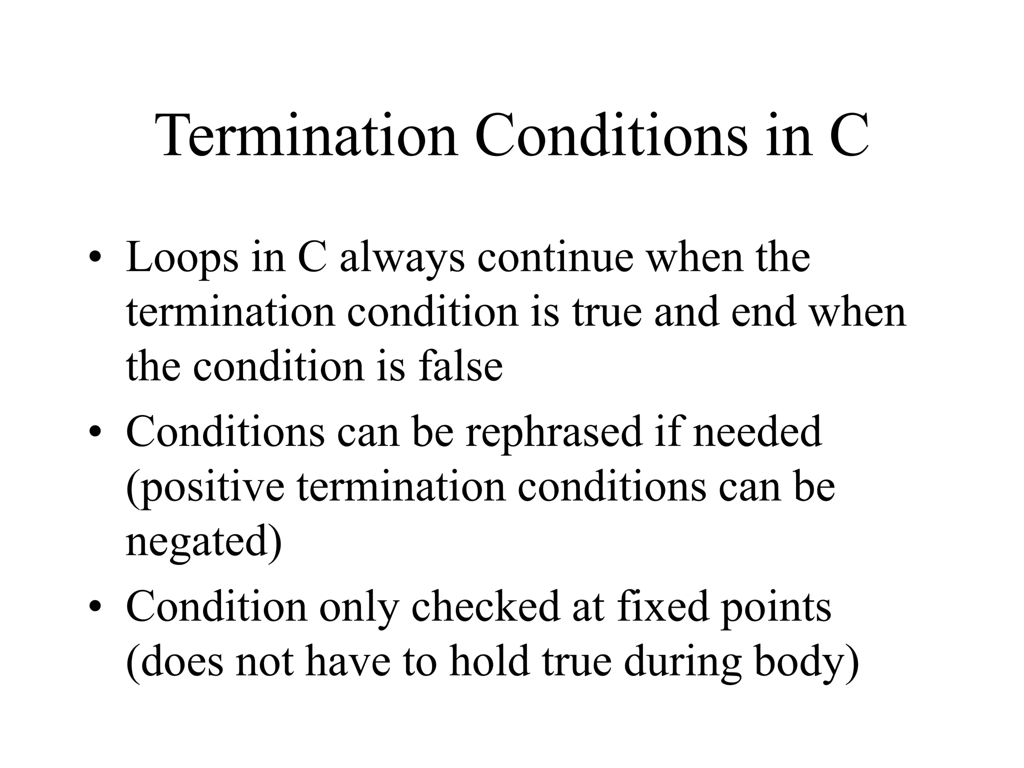 Termination Conditions in C
• Loops in C always continue when the
termination condition is true and end when
the condition is false
• Conditions can be rephrased if needed
(positive termination conditions can be
negated)
• Condition only checked at fixed points
(does not have to hold true during body)
 