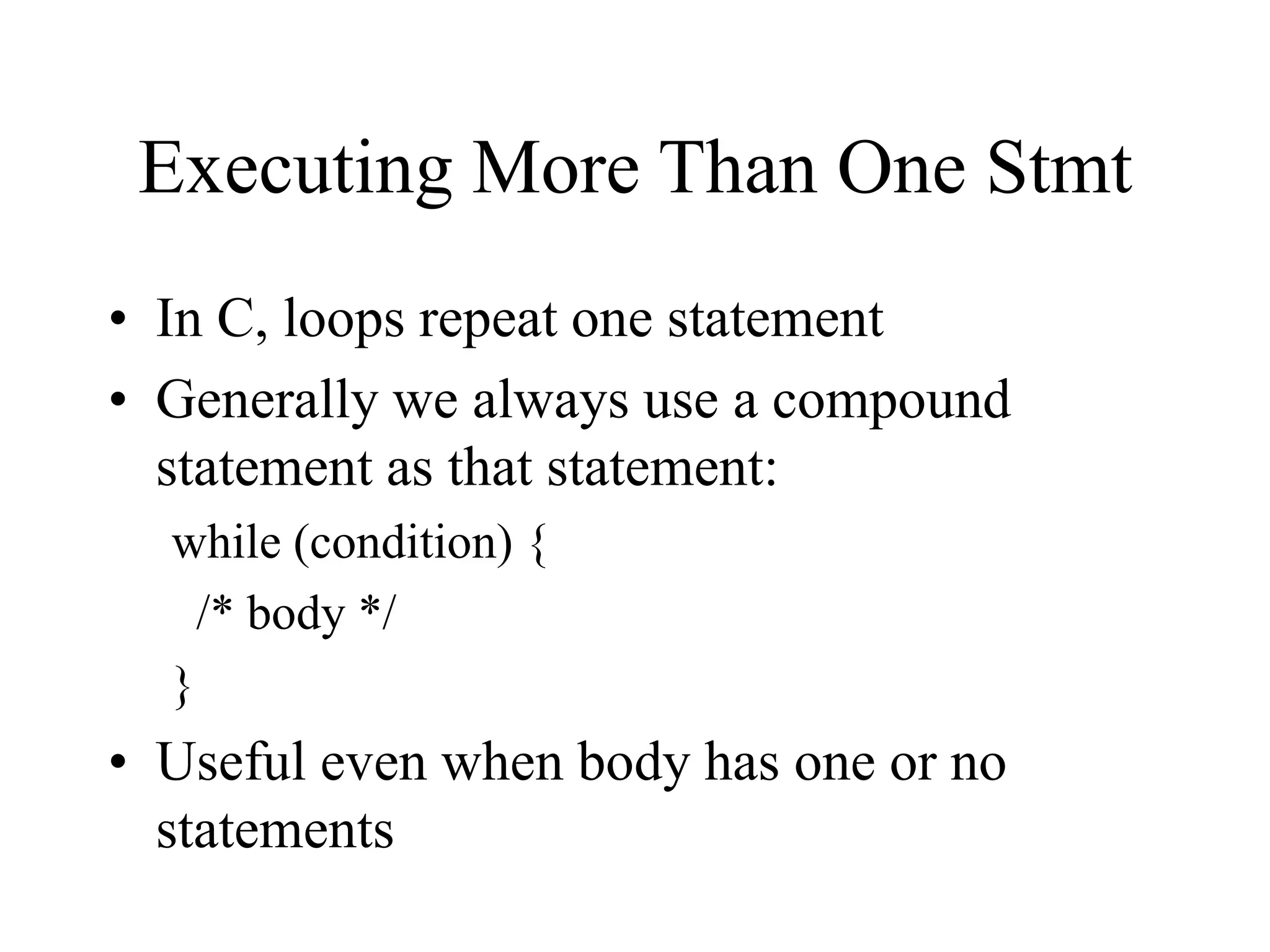 Executing More Than One Stmt
• In C, loops repeat one statement
• Generally we always use a compound
statement as that statement:
while (condition) {
/* body */
}
• Useful even when body has one or no
statements
 