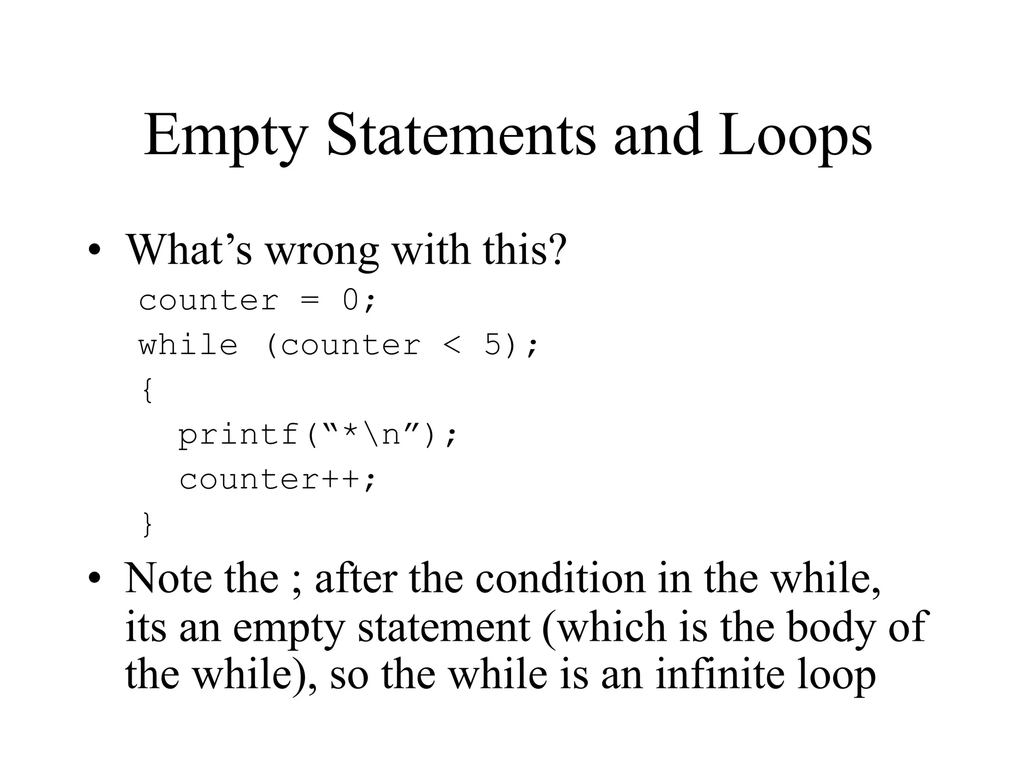 Empty Statements and Loops
• What’s wrong with this?
counter = 0;
while (counter < 5);
{
printf(“*n”);
counter++;
}
• Note the ; after the condition in the while,
its an empty statement (which is the body of
the while), so the while is an infinite loop
 
