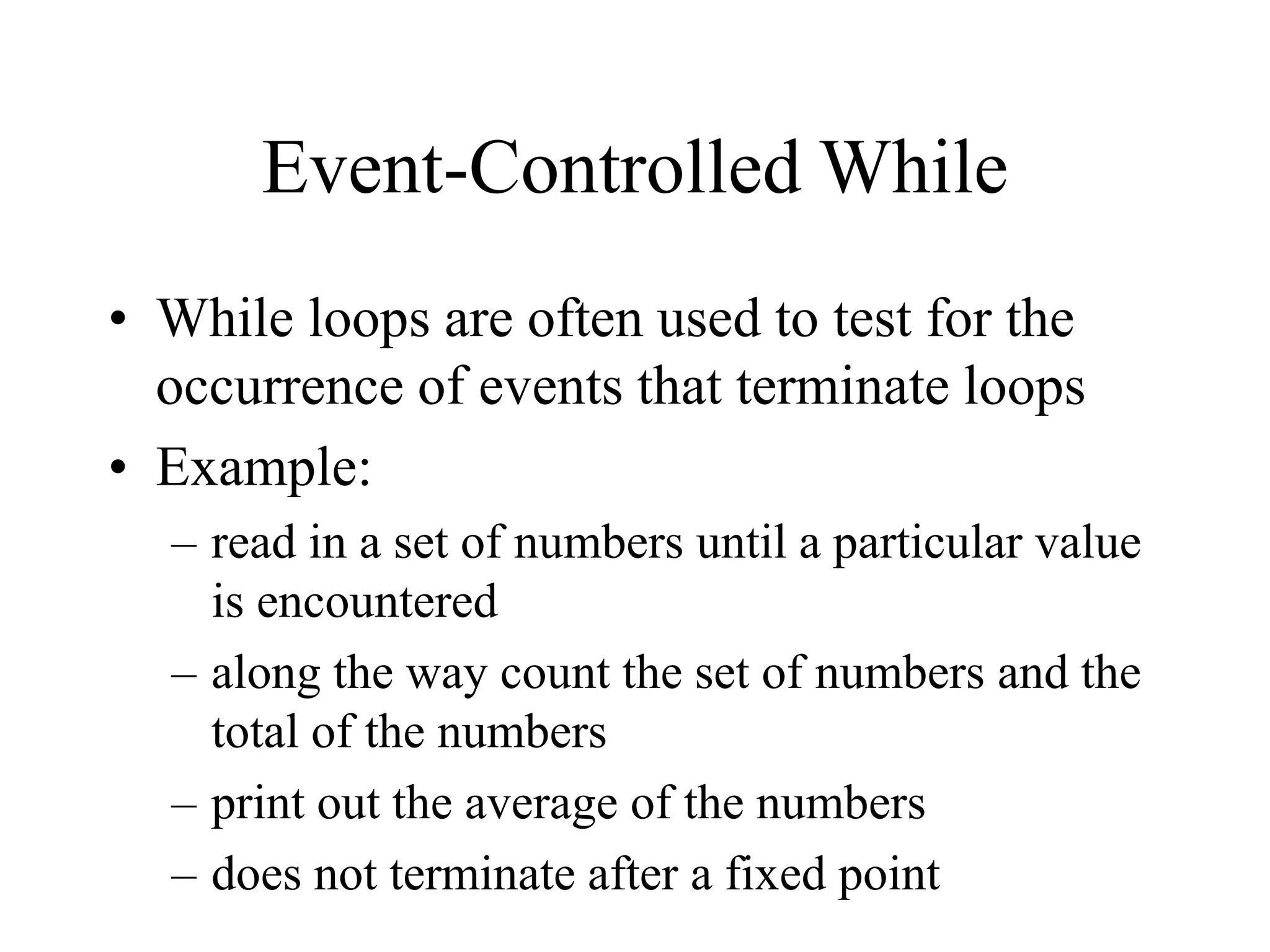 Event-Controlled While
• While loops are often used to test for the
occurrence of events that terminate loops
• Example:
– read in a set of numbers until a particular value
is encountered
– along the way count the set of numbers and the
total of the numbers
– print out the average of the numbers
– does not terminate after a fixed point
 