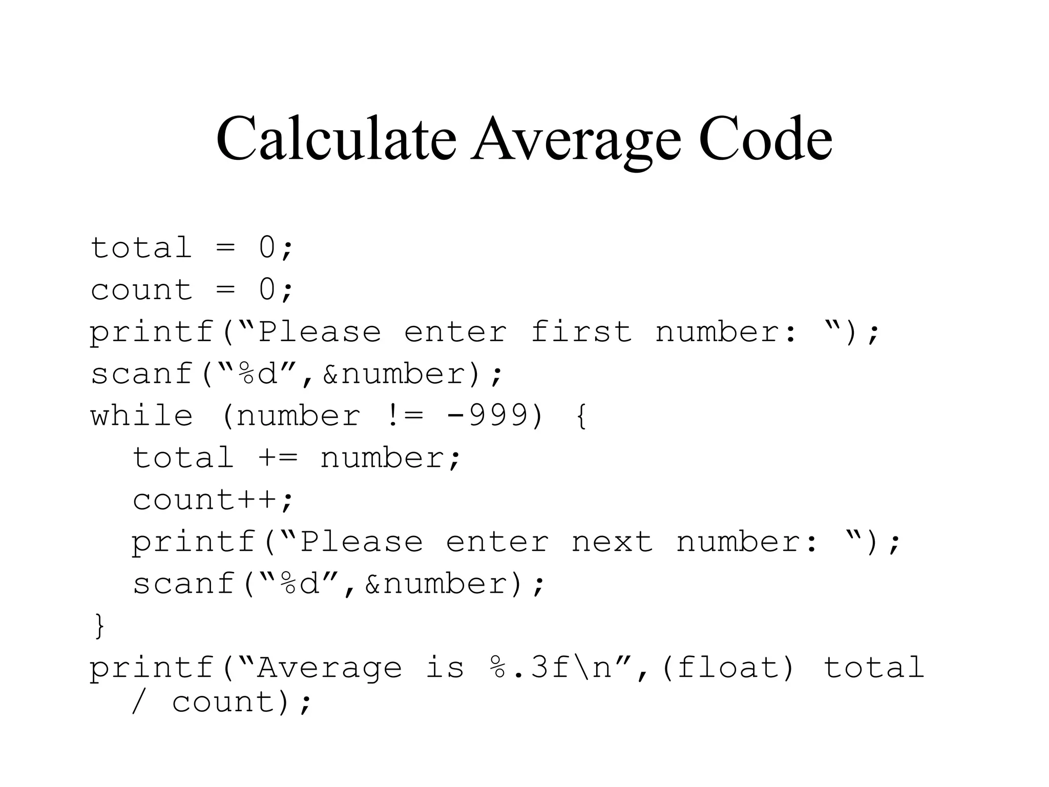Calculate Average Code
total = 0;
count = 0;
printf(“Please enter first number: “);
scanf(“%d”,&number);
while (number != -999) {
total += number;
count++;
printf(“Please enter next number: “);
scanf(“%d”,&number);
}
printf(“Average is %.3fn”,(float) total
/ count);
 