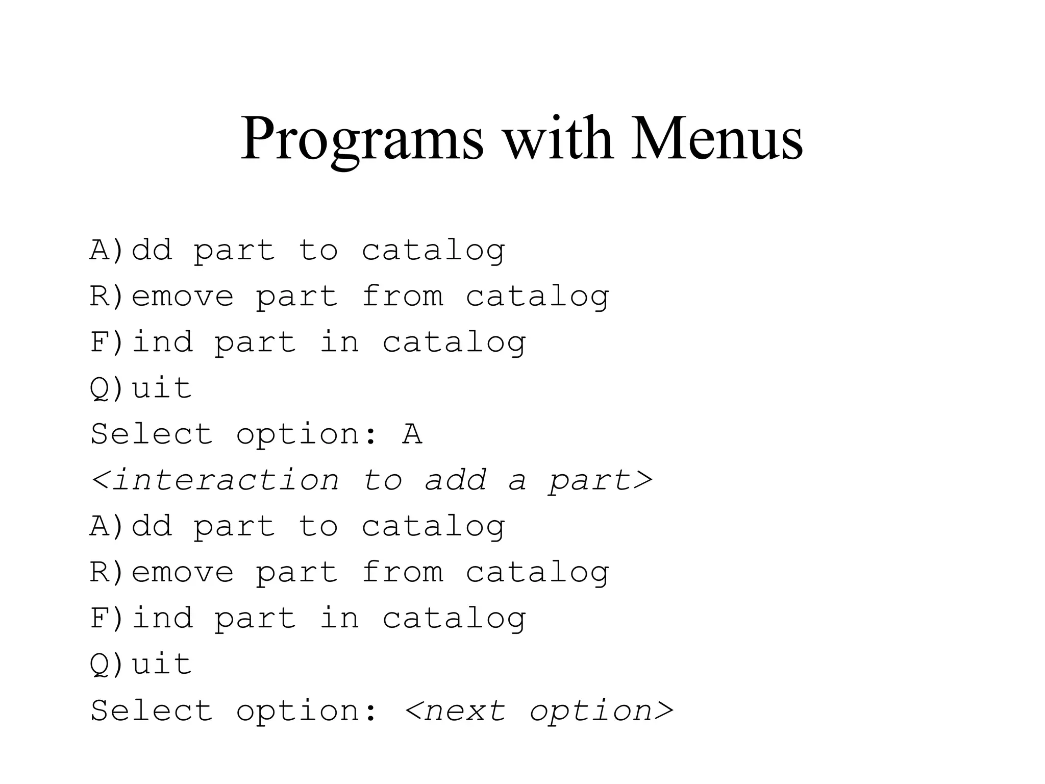 Programs with Menus
A)dd part to catalog
R)emove part from catalog
F)ind part in catalog
Q)uit
Select option: A
<interaction to add a part>
A)dd part to catalog
R)emove part from catalog
F)ind part in catalog
Q)uit
Select option: <next option>
 