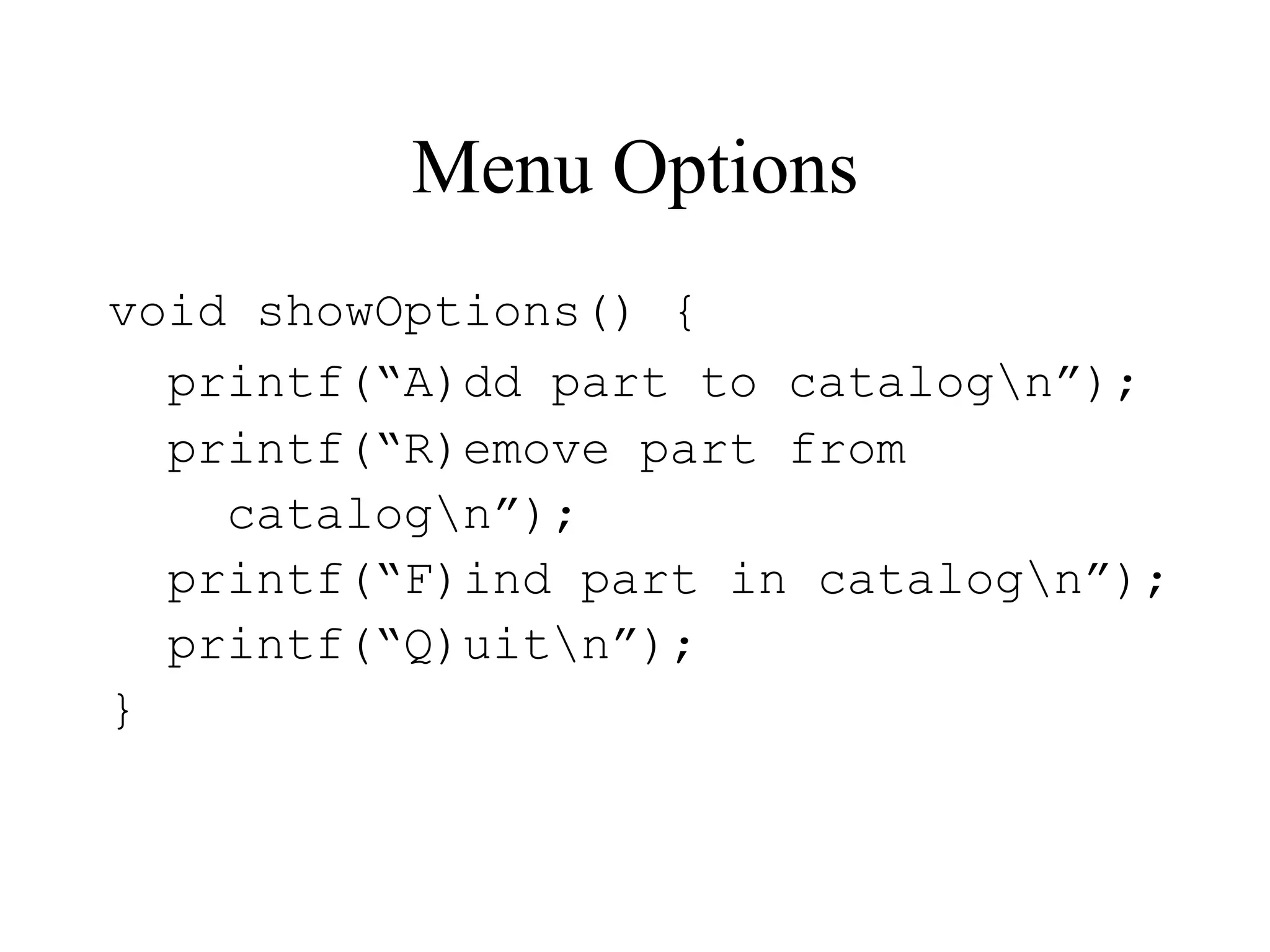 Menu Options
void showOptions() {
printf(“A)dd part to catalogn”);
printf(“R)emove part from
catalogn”);
printf(“F)ind part in catalogn”);
printf(“Q)uitn”);
}
 