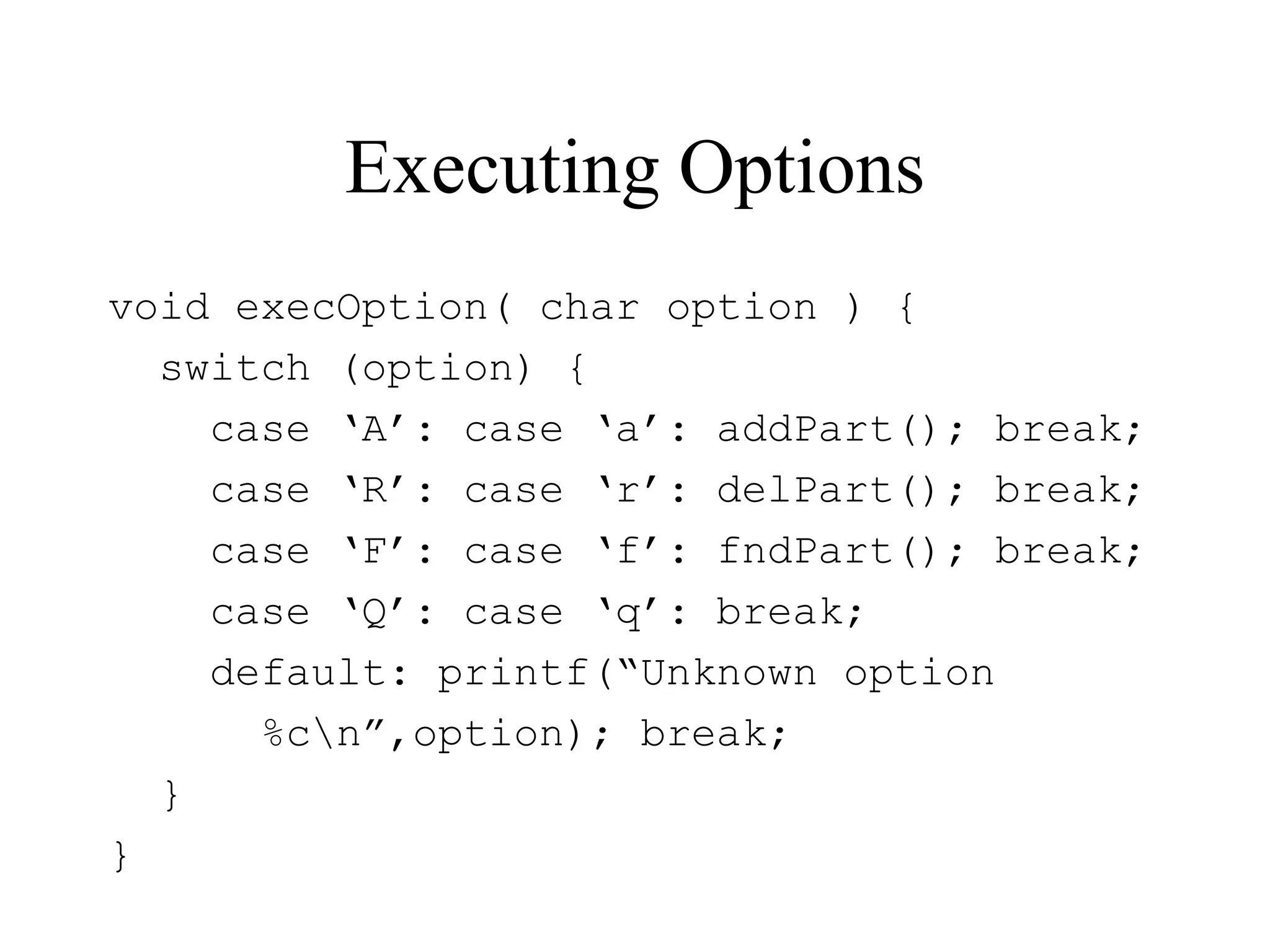 Executing Options
void execOption( char option ) {
switch (option) {
case ‘A’: case ‘a’: addPart(); break;
case ‘R’: case ‘r’: delPart(); break;
case ‘F’: case ‘f’: fndPart(); break;
case ‘Q’: case ‘q’: break;
default: printf(“Unknown option
%cn”,option); break;
}
}
 