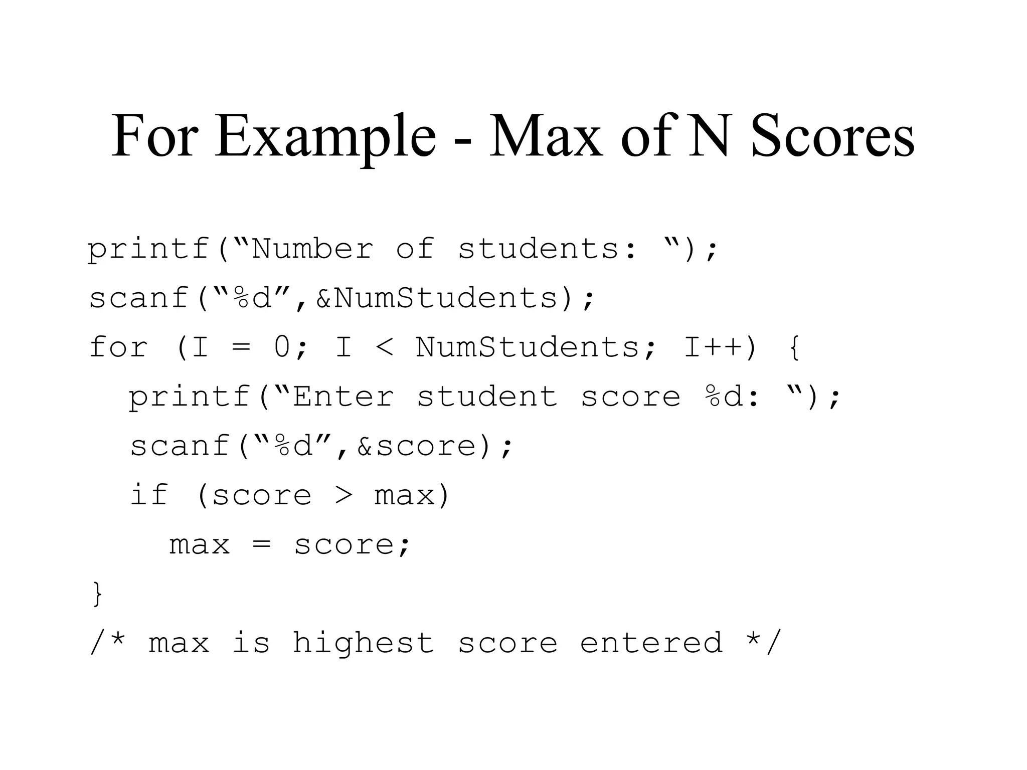 For Example - Max of N Scores
printf(“Number of students: “);
scanf(“%d”,&NumStudents);
for (I = 0; I < NumStudents; I++) {
printf(“Enter student score %d: “);
scanf(“%d”,&score);
if (score > max)
max = score;
}
/* max is highest score entered */
 