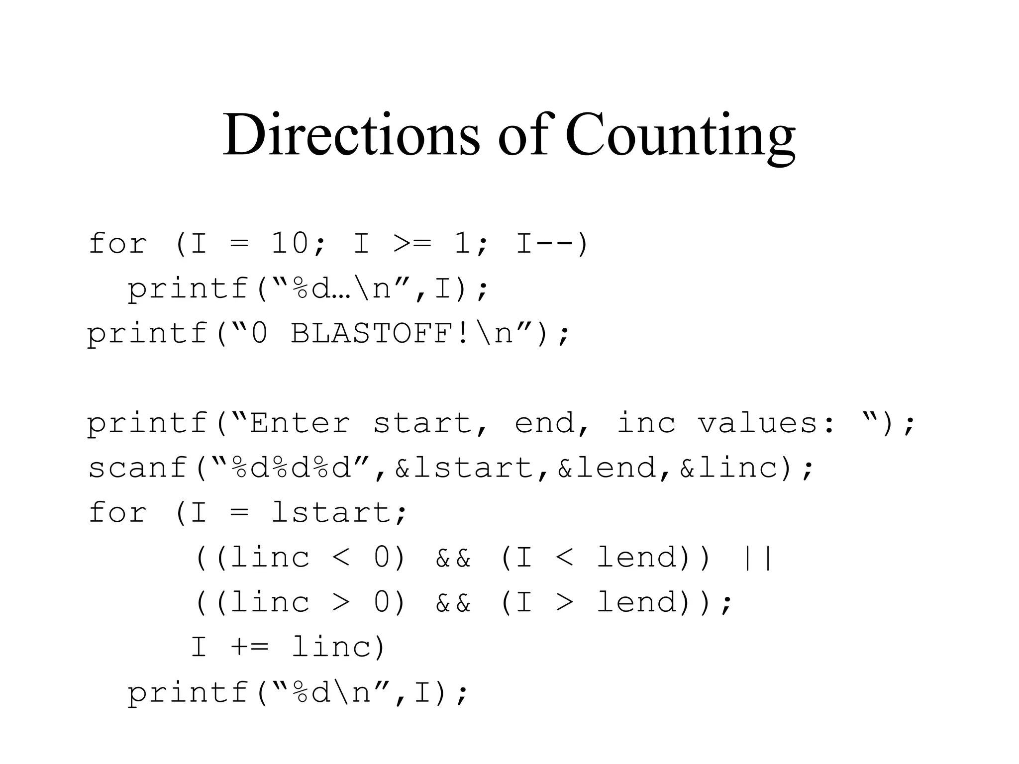 Directions of Counting
for (I = 10; I >= 1; I--)
printf(“%d…n”,I);
printf(“0 BLASTOFF!n”);
printf(“Enter start, end, inc values: “);
scanf(“%d%d%d”,&lstart,&lend,&linc);
for (I = lstart;
((linc < 0) && (I < lend)) ||
((linc > 0) && (I > lend));
I += linc)
printf(“%dn”,I);
 