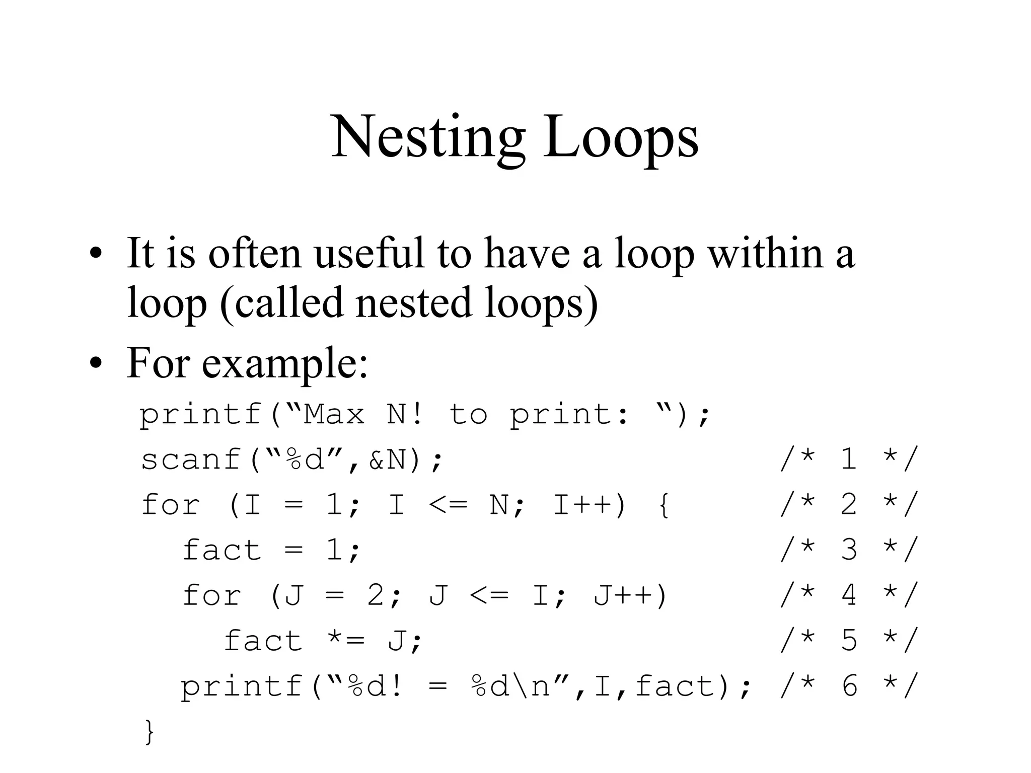 Nesting Loops
• It is often useful to have a loop within a
loop (called nested loops)
• For example:
printf(“Max N! to print: “);
scanf(“%d”,&N); /* 1 */
for (I = 1; I <= N; I++) { /* 2 */
fact = 1; /* 3 */
for (J = 2; J <= I; J++) /* 4 */
fact *= J; /* 5 */
printf(“%d! = %dn”,I,fact); /* 6 */
}
 