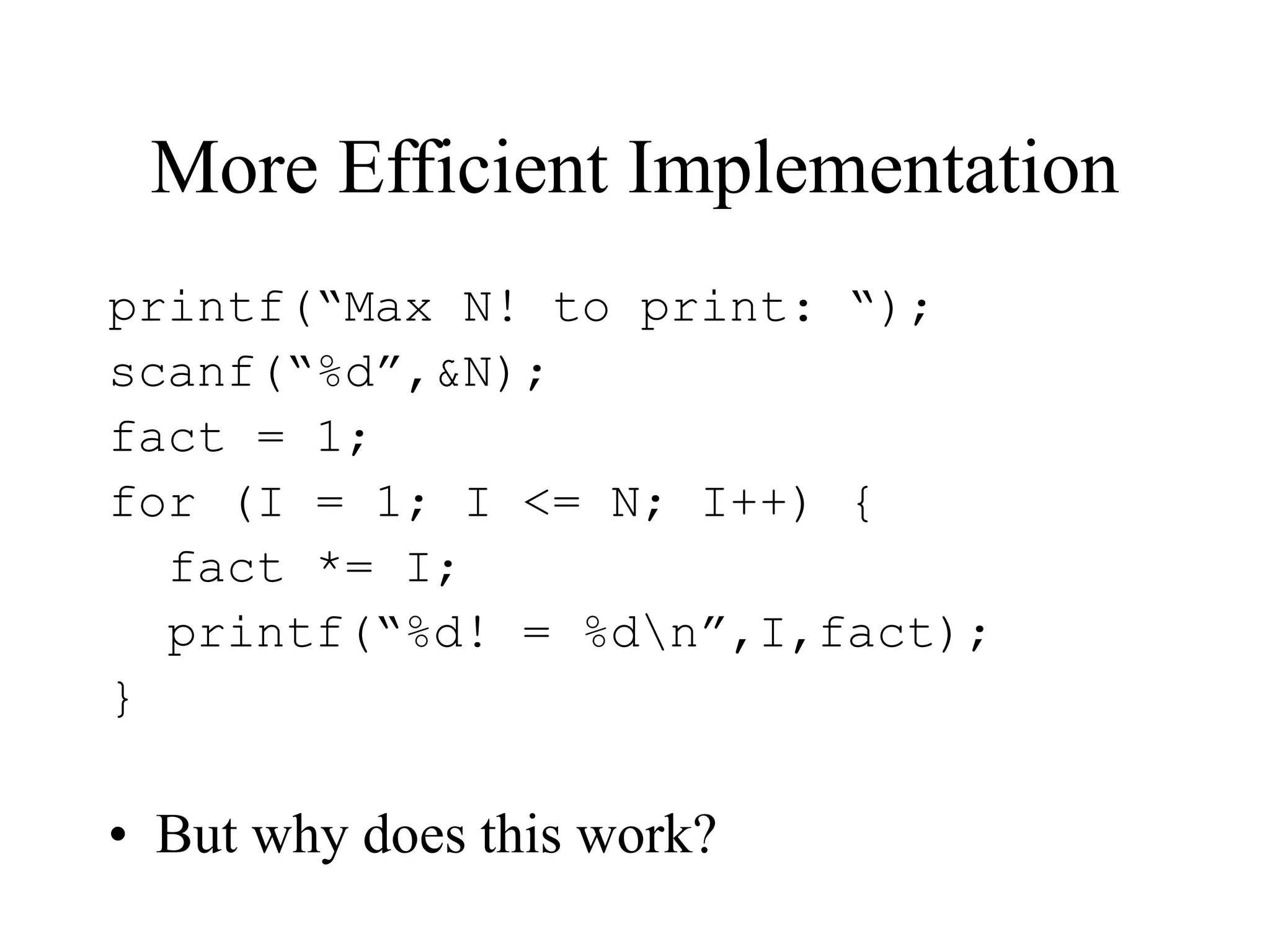 More Efficient Implementation
printf(“Max N! to print: “);
scanf(“%d”,&N);
fact = 1;
for (I = 1; I <= N; I++) {
fact *= I;
printf(“%d! = %dn”,I,fact);
}
• But why does this work?
 