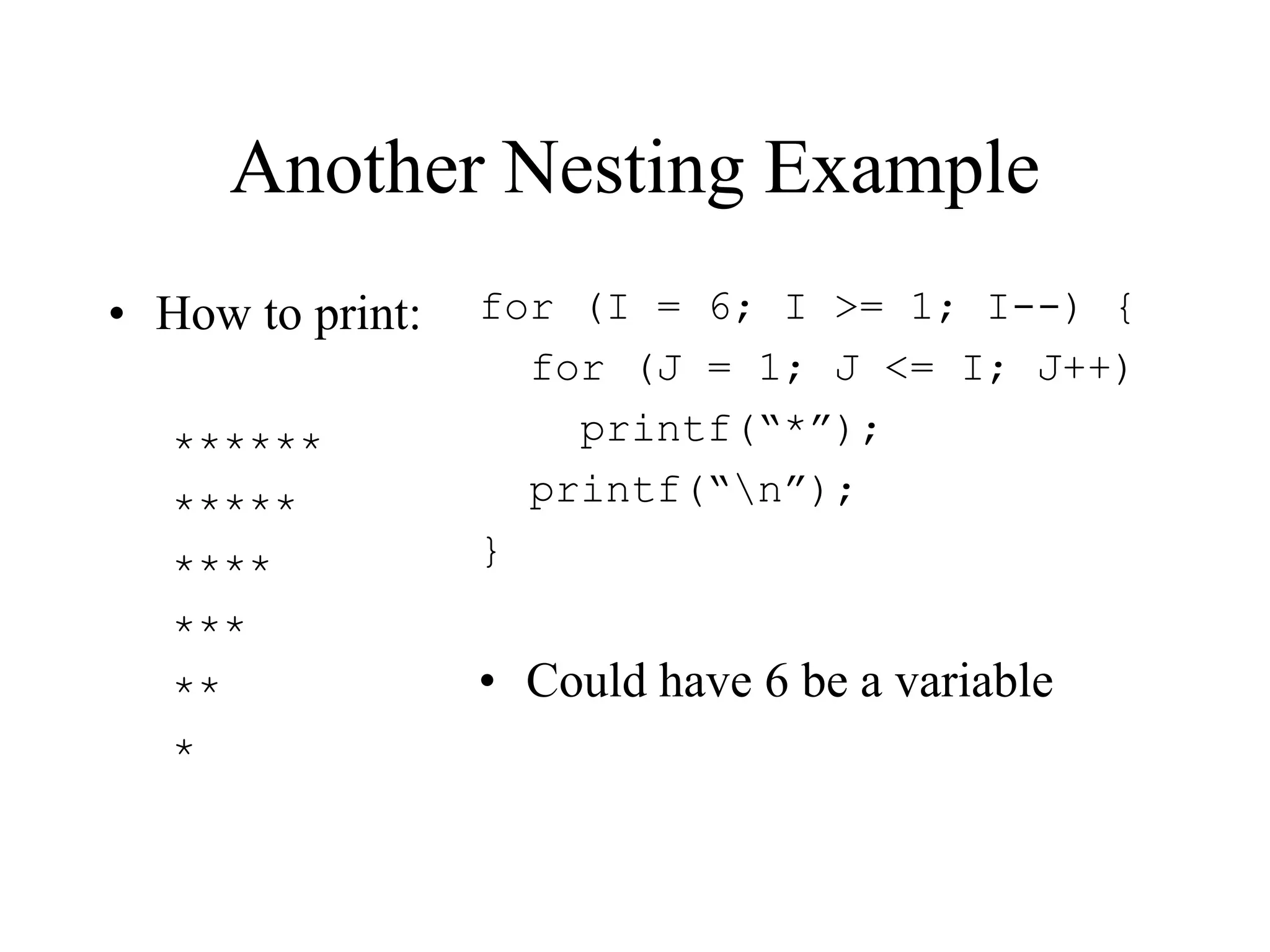 Another Nesting Example
• How to print:
******
*****
****
***
**
*
for (I = 6; I >= 1; I--) {
for (J = 1; J <= I; J++)
printf(“*”);
printf(“n”);
}
• Could have 6 be a variable
 