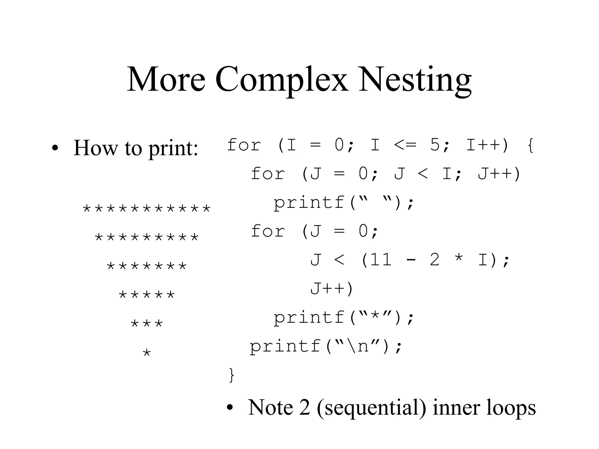 More Complex Nesting
• How to print:
***********
*********
*******
*****
***
*
for (I = 0; I <= 5; I++) {
for (J = 0; J < I; J++)
printf(“ “);
for (J = 0;
J < (11 - 2 * I);
J++)
printf(“*”);
printf(“n”);
}
• Note 2 (sequential) inner loops
 