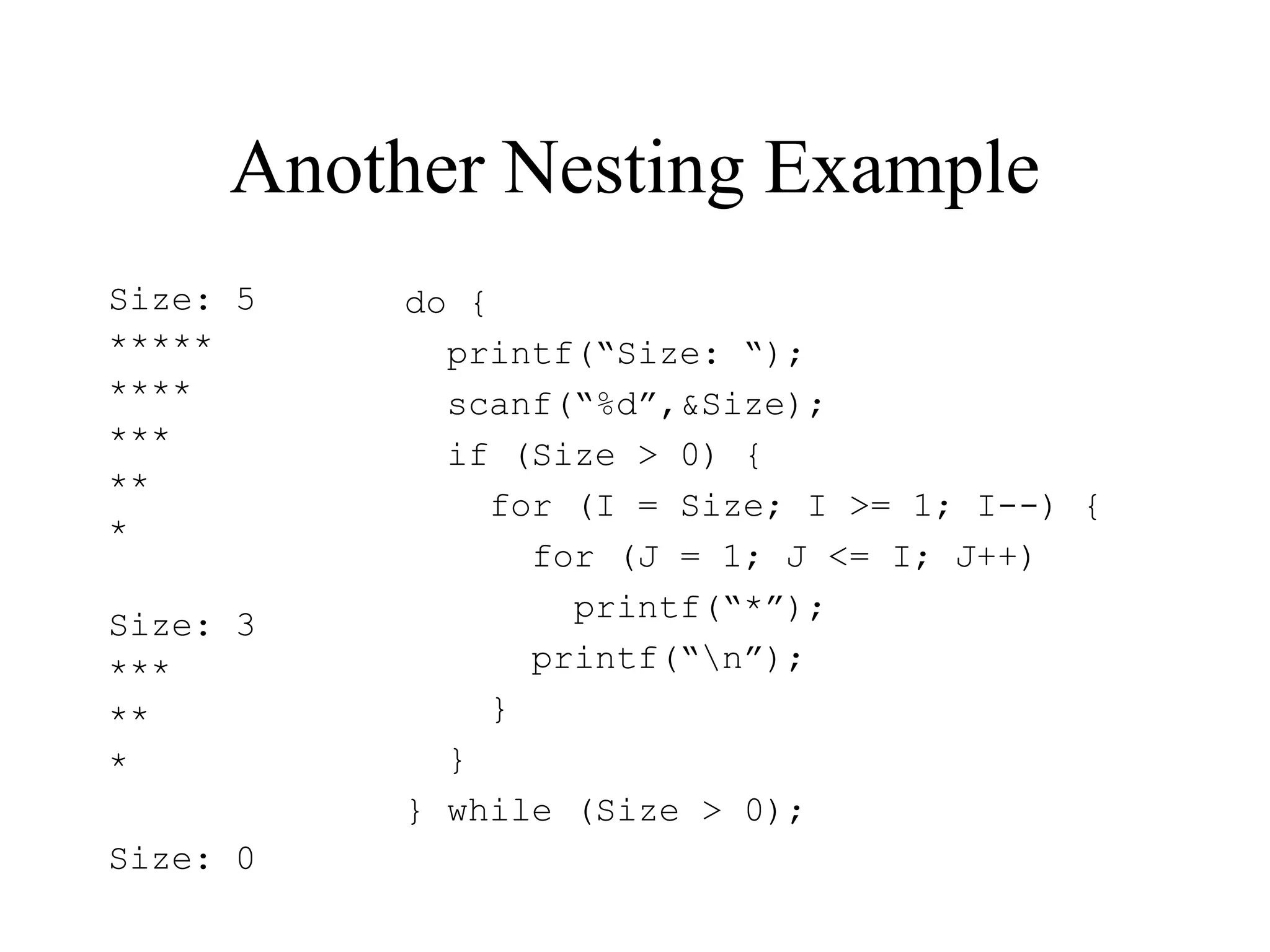 Another Nesting Example
Size: 5
*****
****
***
**
*
Size: 3
***
**
*
Size: 0
do {
printf(“Size: “);
scanf(“%d”,&Size);
if (Size > 0) {
for (I = Size; I >= 1; I--) {
for (J = 1; J <= I; J++)
printf(“*”);
printf(“n”);
}
}
} while (Size > 0);
 