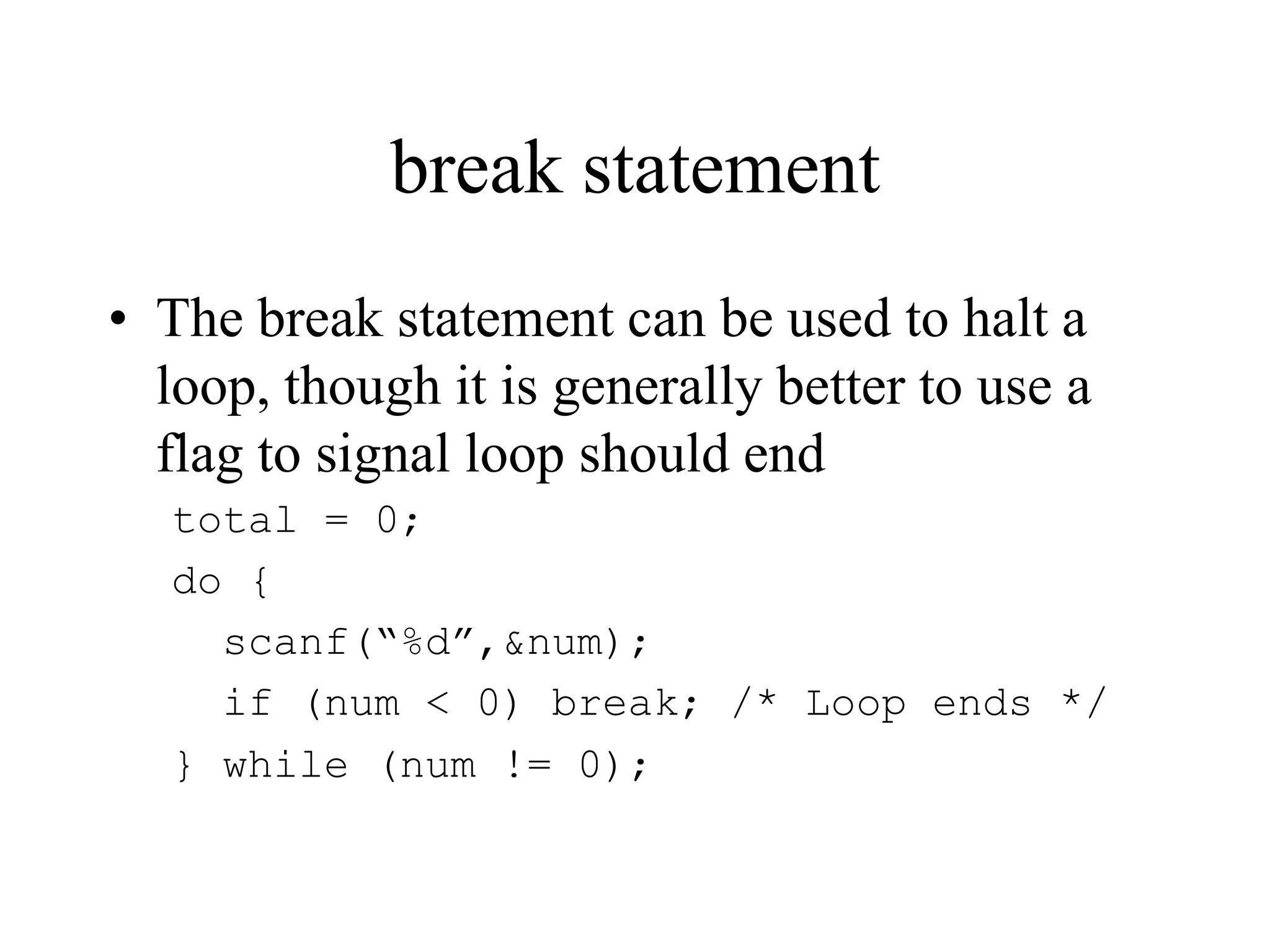 break statement
• The break statement can be used to halt a
loop, though it is generally better to use a
flag to signal loop should end
total = 0;
do {
scanf(“%d”,&num);
if (num < 0) break; /* Loop ends */
} while (num != 0);
 