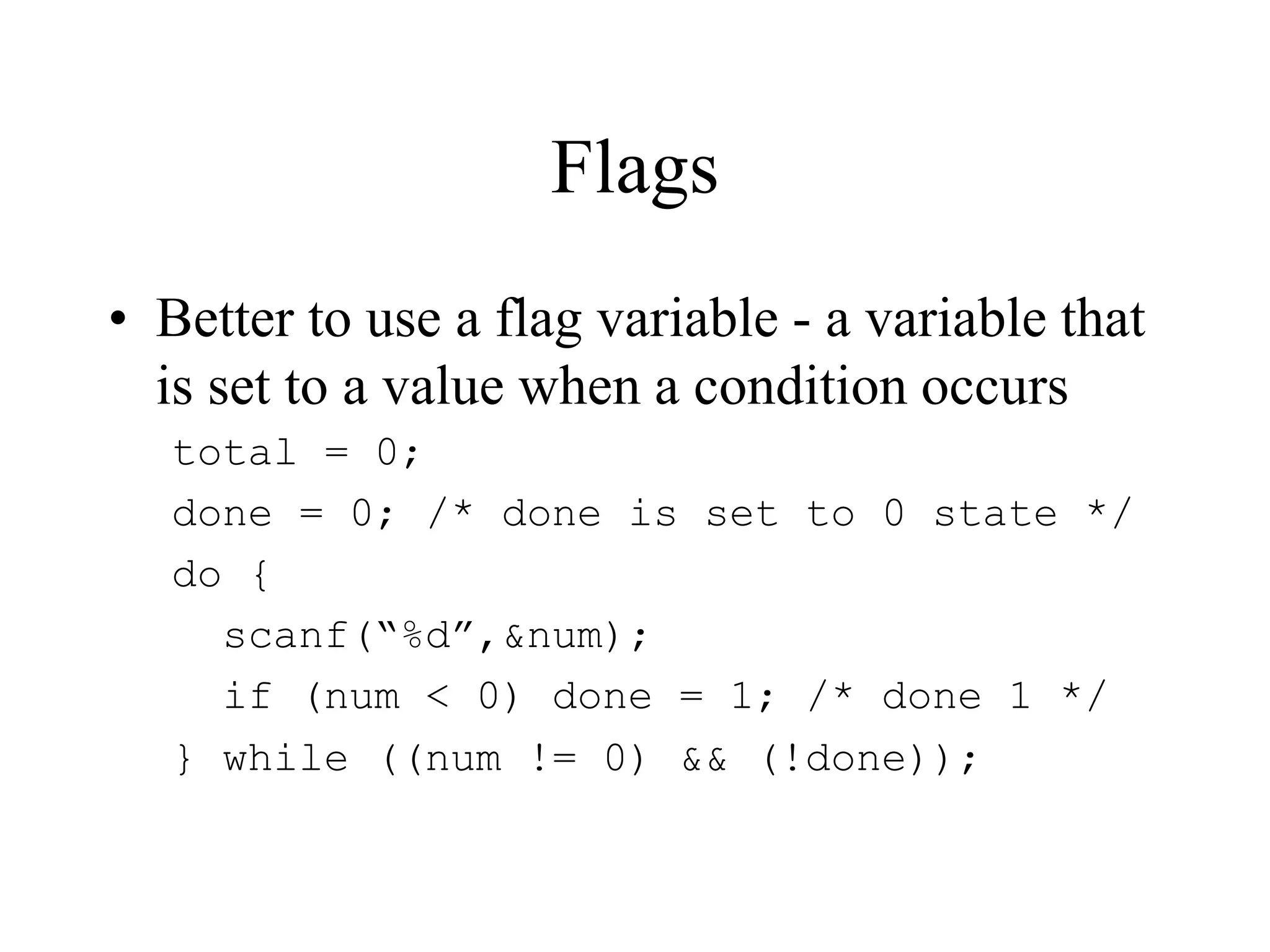 Flags
• Better to use a flag variable - a variable that
is set to a value when a condition occurs
total = 0;
done = 0; /* done is set to 0 state */
do {
scanf(“%d”,&num);
if (num < 0) done = 1; /* done 1 */
} while ((num != 0) && (!done));
 