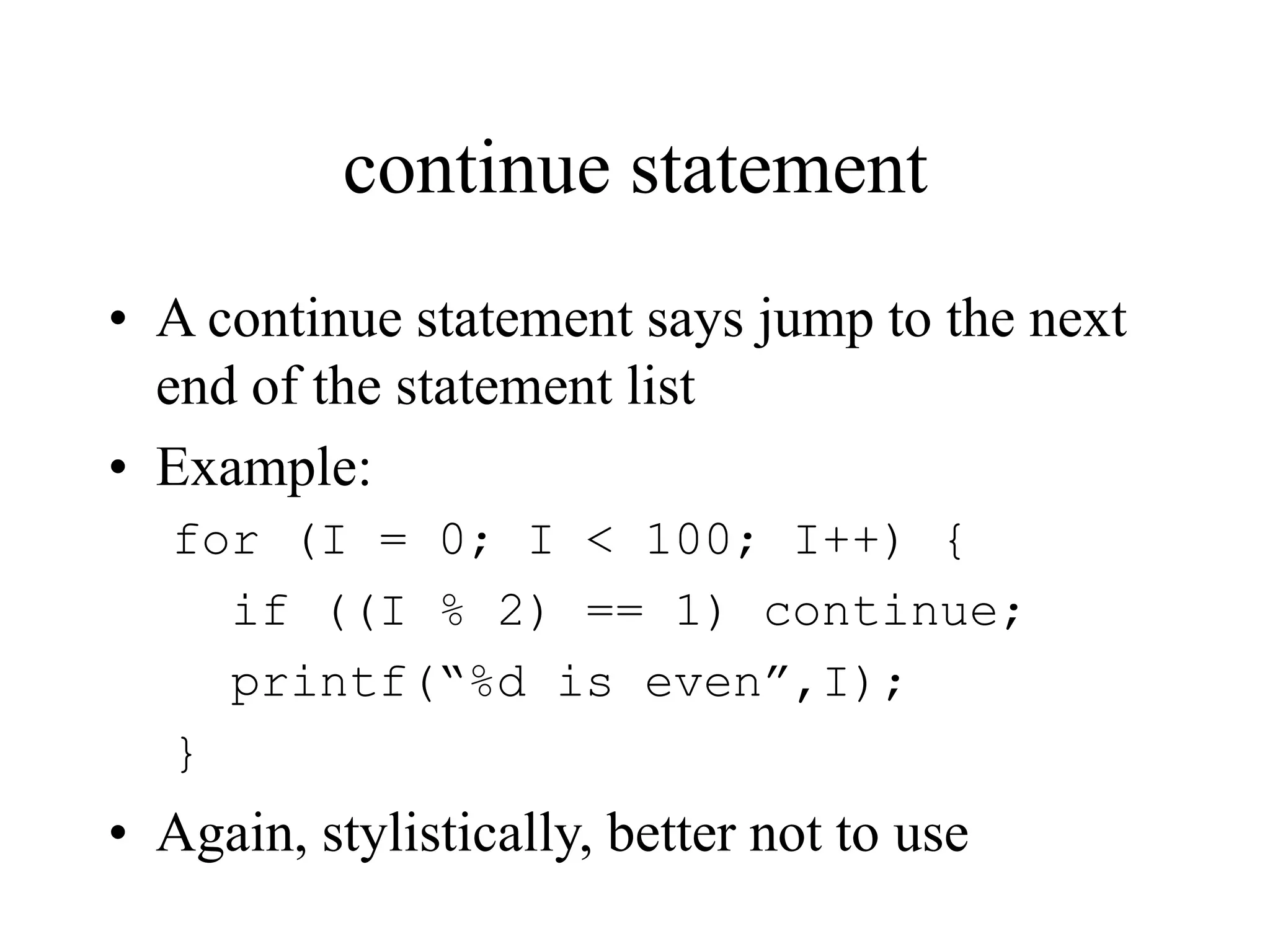 continue statement
• A continue statement says jump to the next
end of the statement list
• Example:
for (I = 0; I < 100; I++) {
if ((I % 2) == 1) continue;
printf(“%d is even”,I);
}
• Again, stylistically, better not to use
 