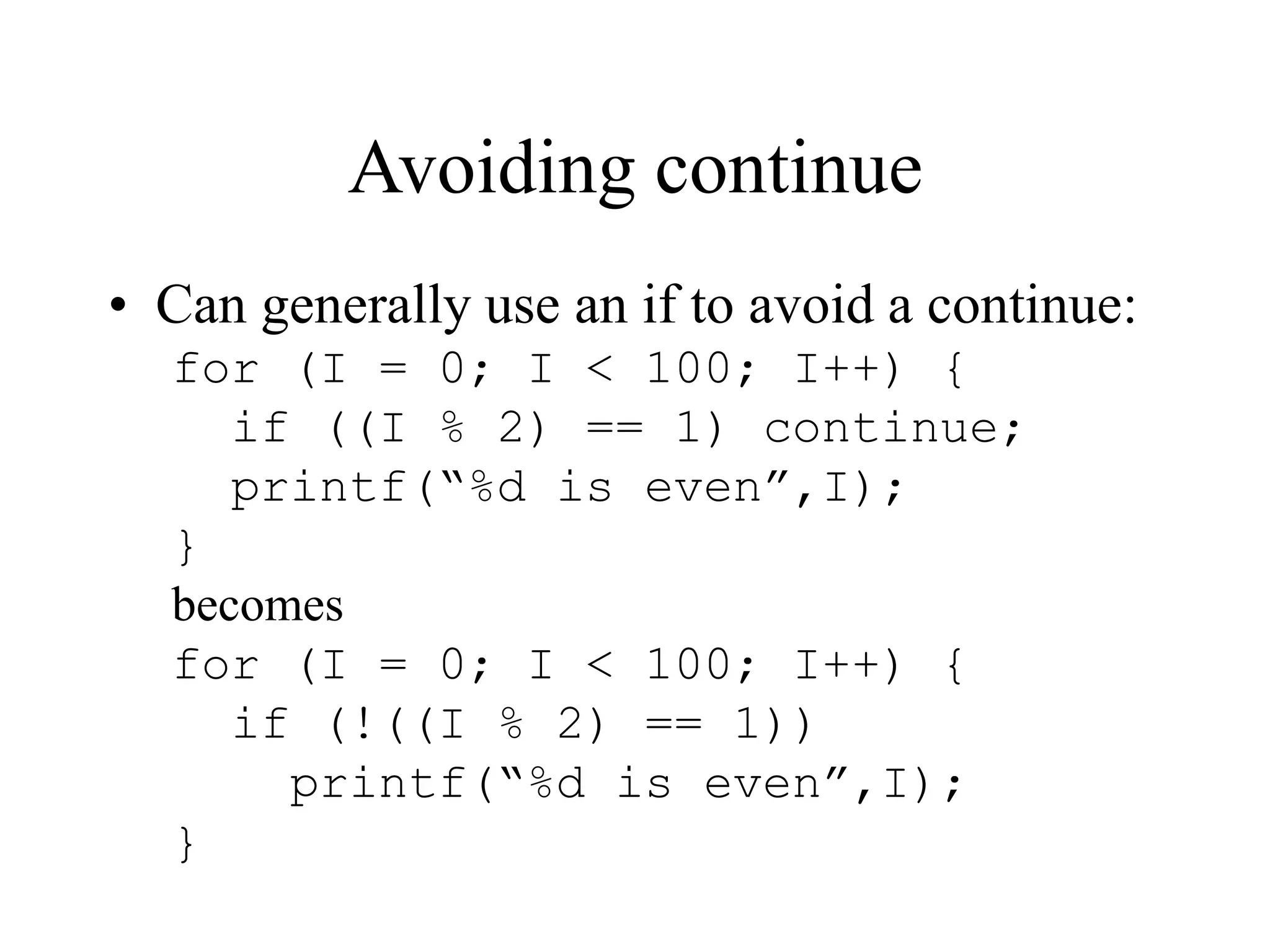Avoiding continue
• Can generally use an if to avoid a continue:
for (I = 0; I < 100; I++) {
if ((I % 2) == 1) continue;
printf(“%d is even”,I);
}
becomes
for (I = 0; I < 100; I++) {
if (!((I % 2) == 1))
printf(“%d is even”,I);
}
 