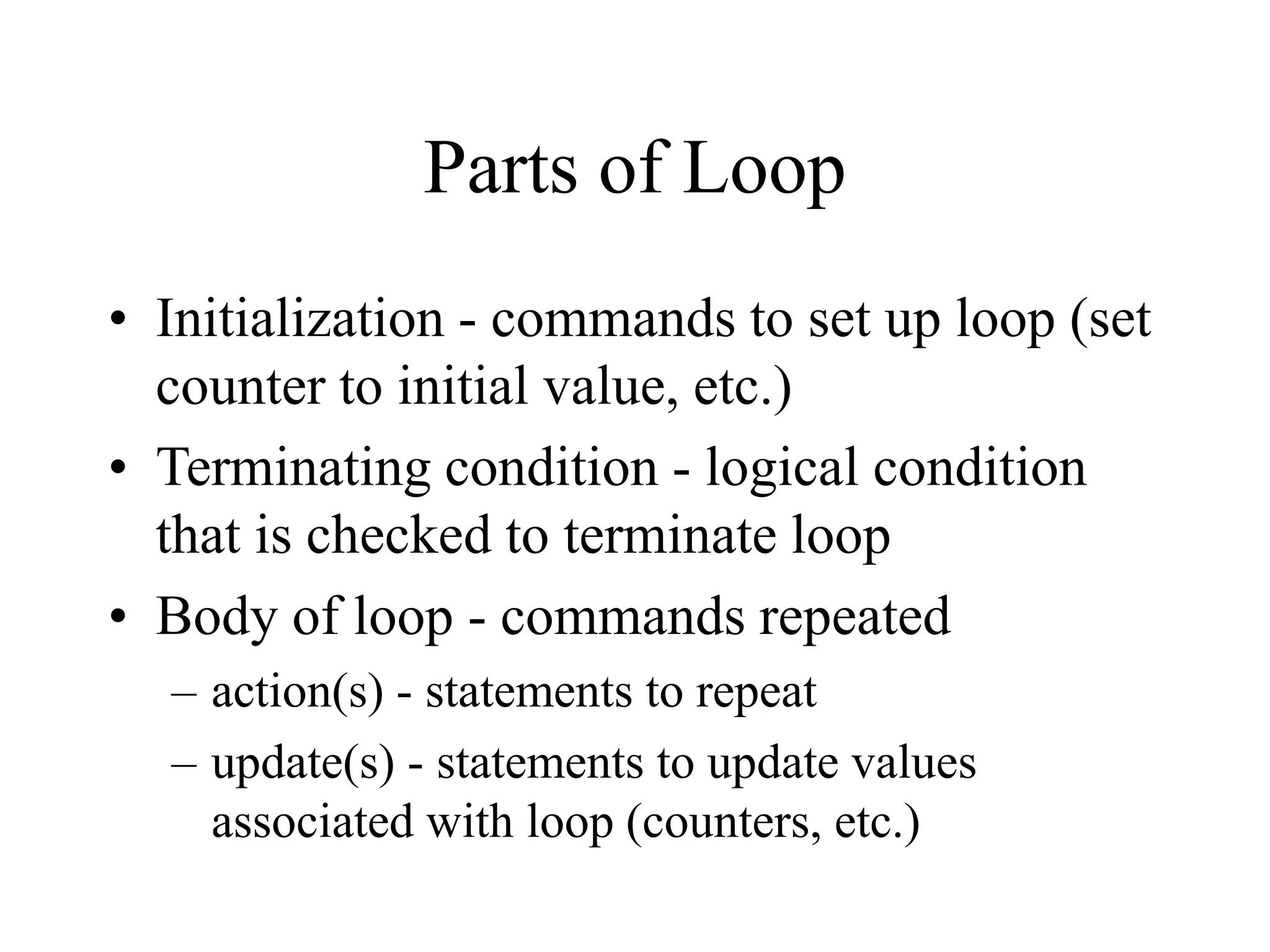 Parts of Loop
• Initialization - commands to set up loop (set
counter to initial value, etc.)
• Terminating condition - logical condition
that is checked to terminate loop
• Body of loop - commands repeated
– action(s) - statements to repeat
– update(s) - statements to update values
associated with loop (counters, etc.)
 