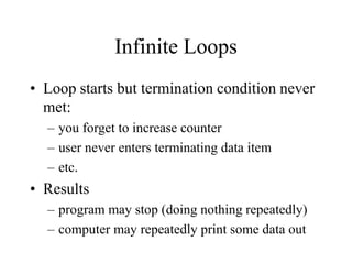 Infinite Loops
• Loop starts but termination condition never
met:
– you forget to increase counter
– user never enters terminating data item
– etc.
• Results
– program may stop (doing nothing repeatedly)
– computer may repeatedly print some data out
 
