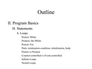 Outline
II. Program Basics
H. Statements
6. Loops
Pretest: While
Posttest: Do-While
Pretest: For
Parts: termination condition, initialization, body
Pretest vs Posttest
Counter-controlled vs Event-controlled
Infinite Loops
Nested Loops
 