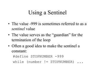 Using a Sentinel
• The value -999 is sometimes referred to as a
sentinel value
• The value serves as the “guardian” for the
termination of the loop
• Often a good idea to make the sentinel a
constant:
#define STOPNUMBER -999
while (number != STOPNUMBER) ...
 
