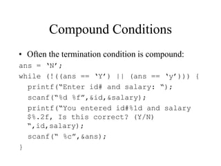 Compound Conditions
• Often the termination condition is compound:
ans = ‘N’;
while (!((ans == ‘Y’) || (ans == ‘y’))) {
printf(“Enter id# and salary: “);
scanf(“%d %f”,&id,&salary);
printf(“You entered id#%1d and salary
$%.2f, Is this correct? (Y/N)
“,id,salary);
scanf(“ %c”,&ans);
}
 