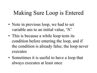 Making Sure Loop is Entered
• Note in previous loop, we had to set
variable ans to an initial value, ‘N’
• This is because a while loop tests its
condition before entering the loop, and if
the condition is already false, the loop never
executes
• Sometimes it is useful to have a loop that
always executes at least once
 