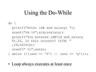 Using the Do-While
do {
printf(“Enter id# and salary: “);
scanf(“%d %f”,&id,&salary);
printf(“You entered id#%1d and salary
$%.2f, Is this correct? (Y/N) “
,id,salary);
scanf(“ %c”,&ans);
} while (!((ans == ‘Y’) || (ans == ‘y’)));
• Loop always executes at least once
 