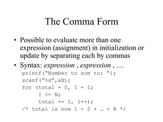 The Comma Form
• Possible to evaluate more than one
expression (assignment) in initialization or
update by separating each by commas
• Syntax: expression , expression , …
printf(“Number to sum to: “);
scanf(“%d”,&N);
for (total = 0, I = 1;
I <= N;
total += I, I++);
/* total is now 1 + 2 + … + N */
 