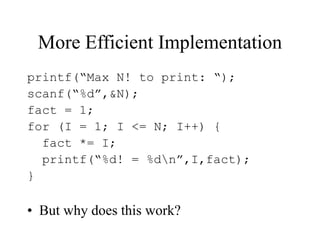 More Efficient Implementation
printf(“Max N! to print: “);
scanf(“%d”,&N);
fact = 1;
for (I = 1; I <= N; I++) {
fact *= I;
printf(“%d! = %dn”,I,fact);
}
• But why does this work?
 